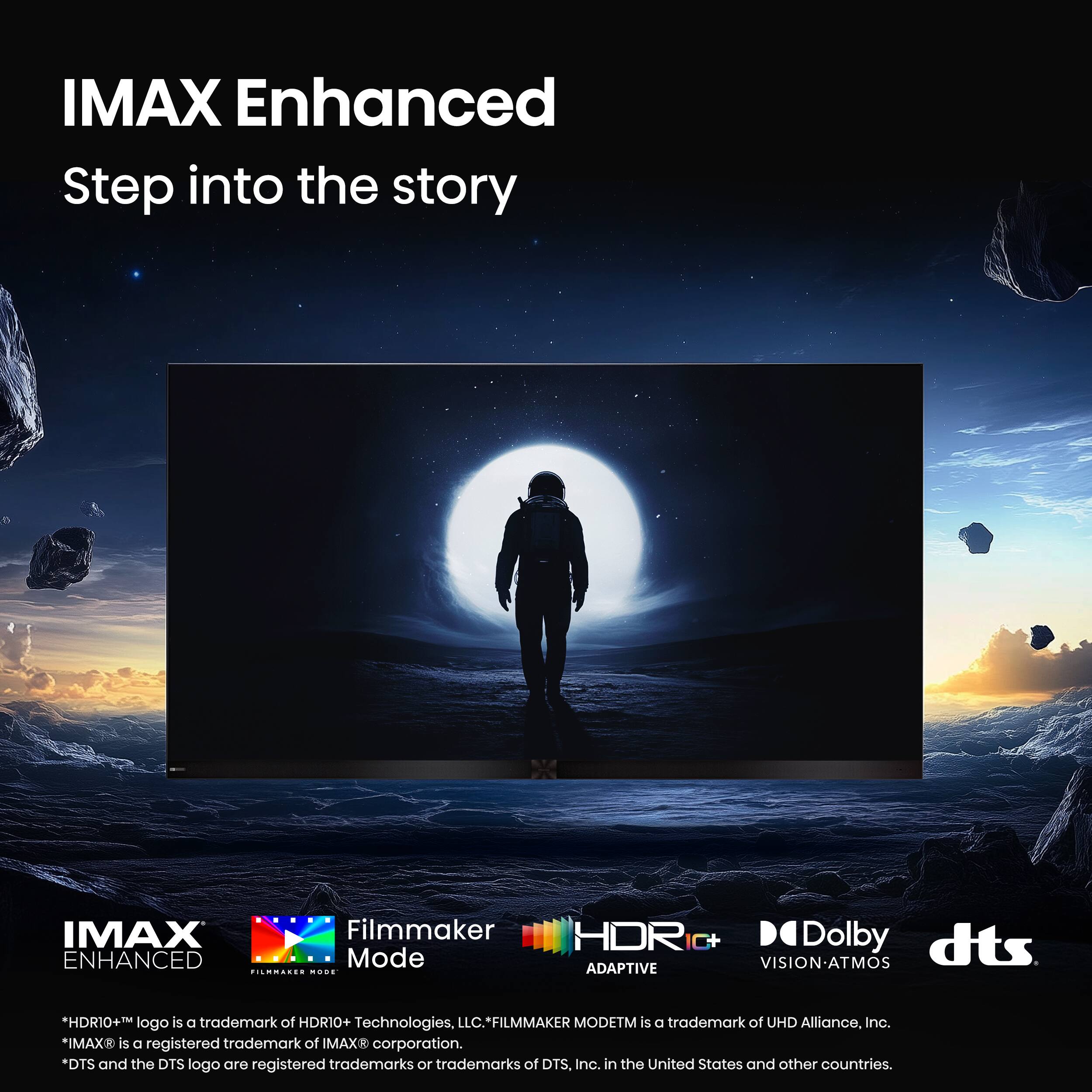 IMAX Enhanced Step into the story IMAX Filmmaker ENHANCED Mode HDR ADAPTIVE Dolby dts VISION-ATMOS *HDR10+ logo is a trademark of HDRIO+ Technologies, LLC.*FILMMAKER MODETM is a trademark of UHD Alliance, Inc. *IMAX is a registered trademark of IMAX corporation. *DTS and the DTS logo are registered trademarks or trademarks of DTS, Inc. in the United States and other countries.