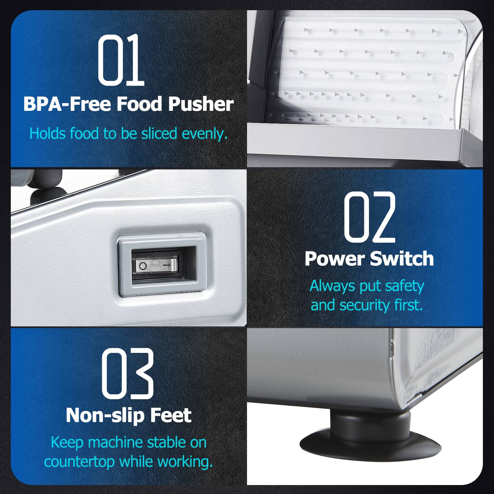 01 BPA-Free Food Pusher  
Holds food to be sliced evenly.

02 Power Switch  
Always put safety and security first.

03 Non-slip Feet  
Keep machine stable on countertop while working.