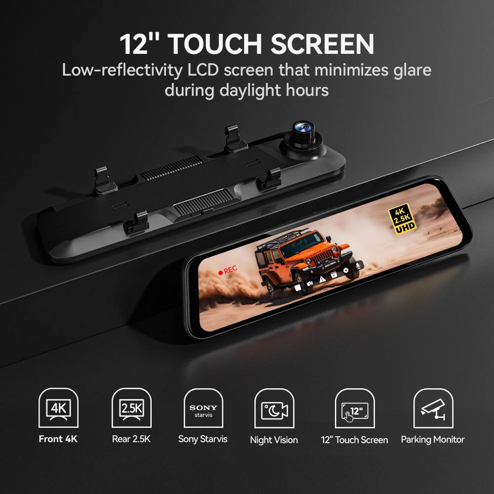 12" TOUCH SCREEN  
Low-reflectivity LCD screen that minimizes glare during daylight hours  

4K  
2.5K UHD  
SONY starvis  
Front 4K  
Rear 2.5K  
Sony Starvis  
Night Vision  
12" Touch Screen  
Parking Monitor