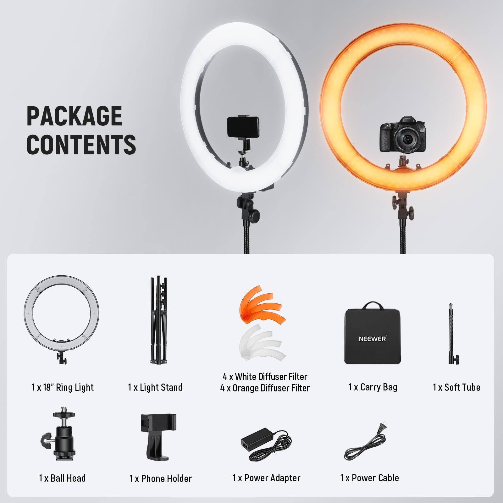 PACKAGE CONTENTS  
NEEWER  
1 x 18" Ring Light  
1 x Light Stand  
4 x White Diffuser Filter  
4 x Orange Diffuser Filter  
1 x Carry Bag  
1 x Soft Tube  
1 x Ball Head  
1 x Phone Holder  
1 x Power Adapter  
1 x Power Cable