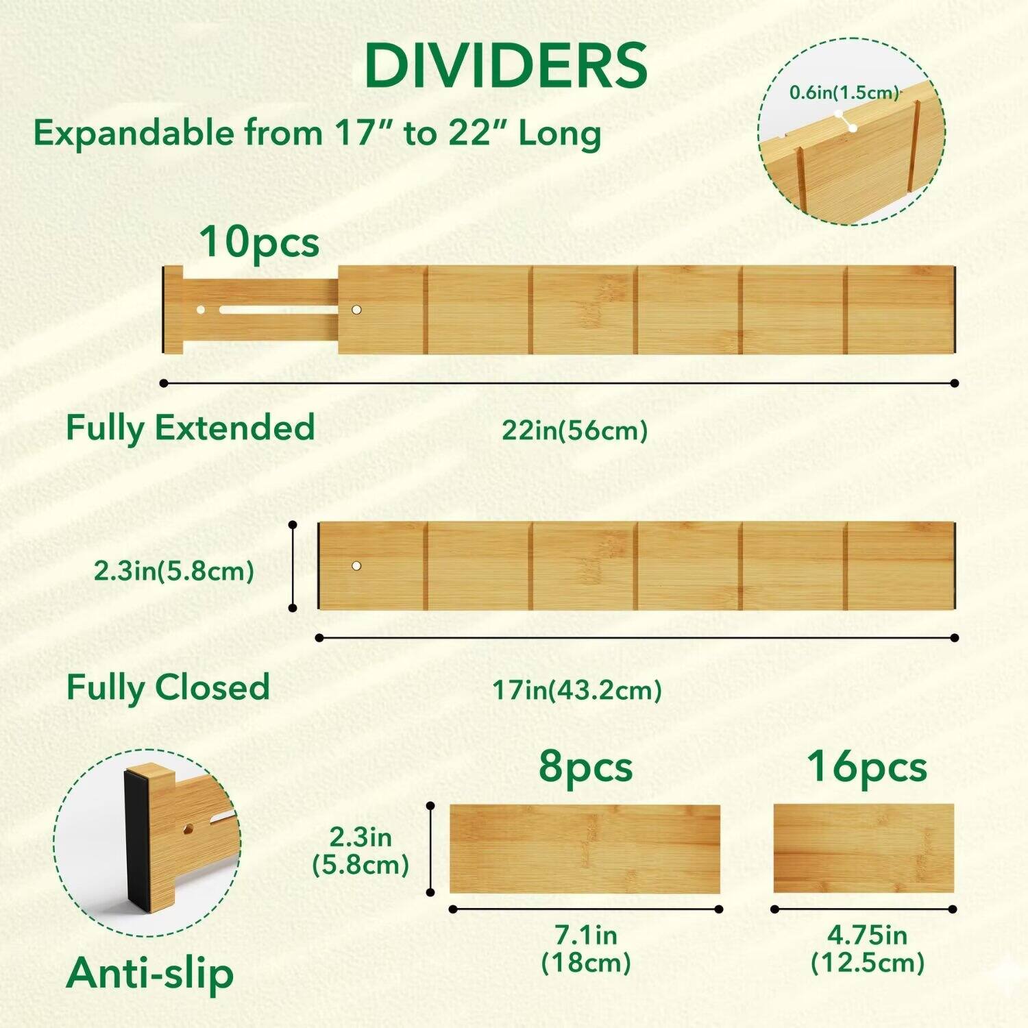 DIVIDERS  
Expandable from 17" to 22" Long  

10pcs  
Fully Extended 22in(56cm)  
2.3in(5.8cm)  

Fully Closed 17in(43.2cm)  
8pcs  
16pcs  

Anti-slip  
2.3in (5.8cm)  
7.1in (18cm)  
4.75in (12.5cm)
