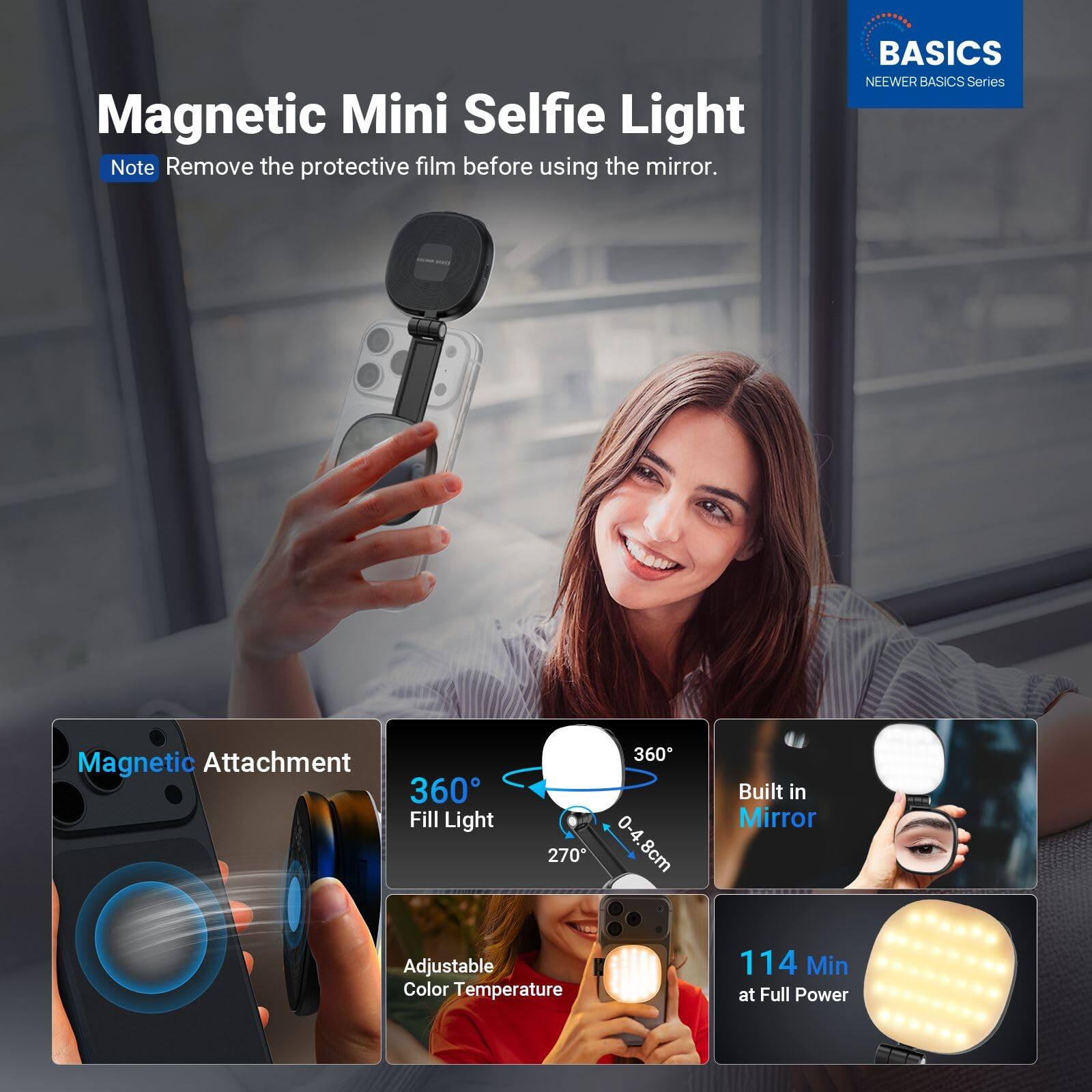 Magnetic Mini Selfie Light

Note: Remove the protective film before using the mirror.

BASICS NEEWER BASICS Series

- Magnetic Attachment
- 360° Fill Light
- 360° 0-4.8cm 270°
- Built in Mirror
- Adjustable Color Temperature
- 114 Min at Full Power
