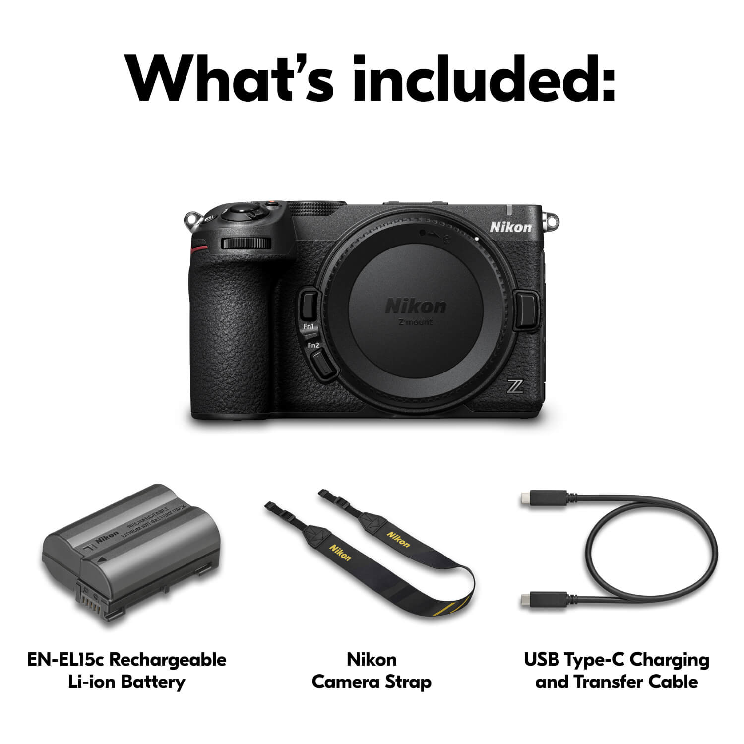 What's included:
- 1000000 Nikon
- Fn1
- Nikon Zmount
- Fn2
- Z
- PACK RECHARGEABLE BATTERY UNT Nikon LITHIUM ION
- Nikon
- Nikon
- EN-ELI5c Rechargeable Li-ion Battery
- Nikon Camera Strap
- USB Type-C Charging and Transfer Cable