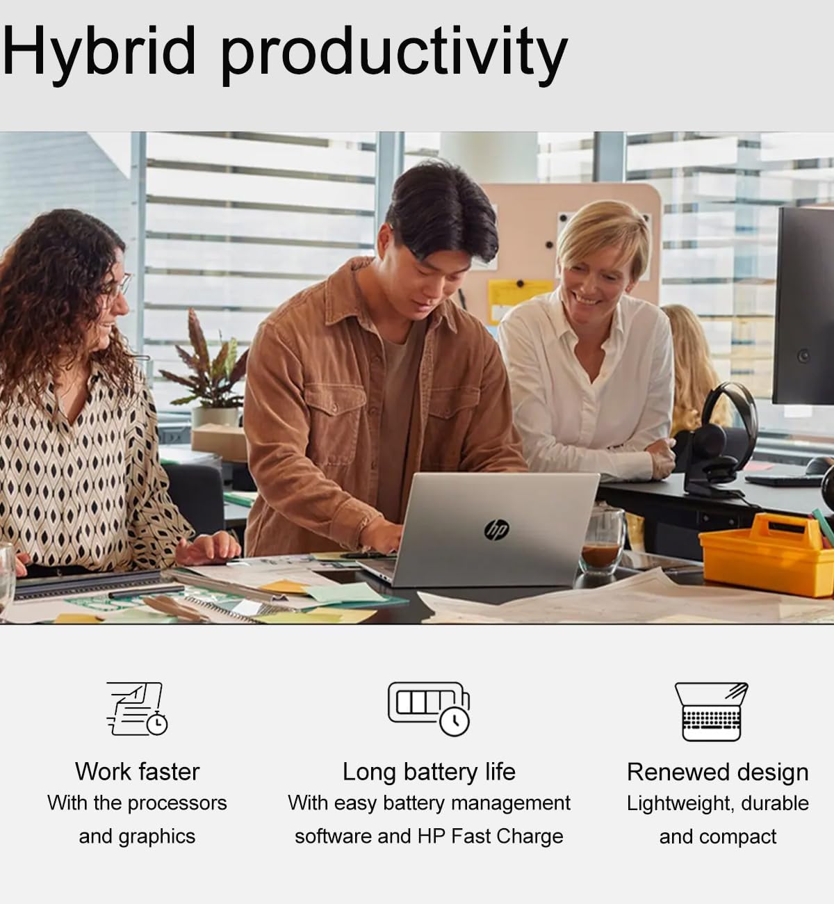 Hybrid productivity

- Work faster
  - With the processors and graphics

- Long battery life
  - With easy battery management software and HP Fast Charge

- Renewed design
  - Lightweight, durable and compact