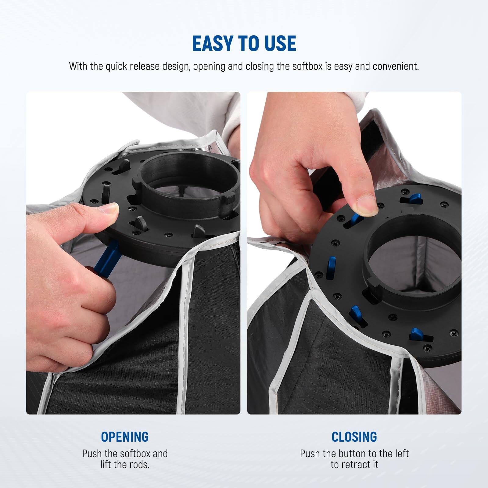 EASY TO USE

With the quick release design, opening and closing the softbox is easy and convenient.

OPENING  
Push the softbox and lift the rods.

CLOSING  
Push the button to the left to retract it.
