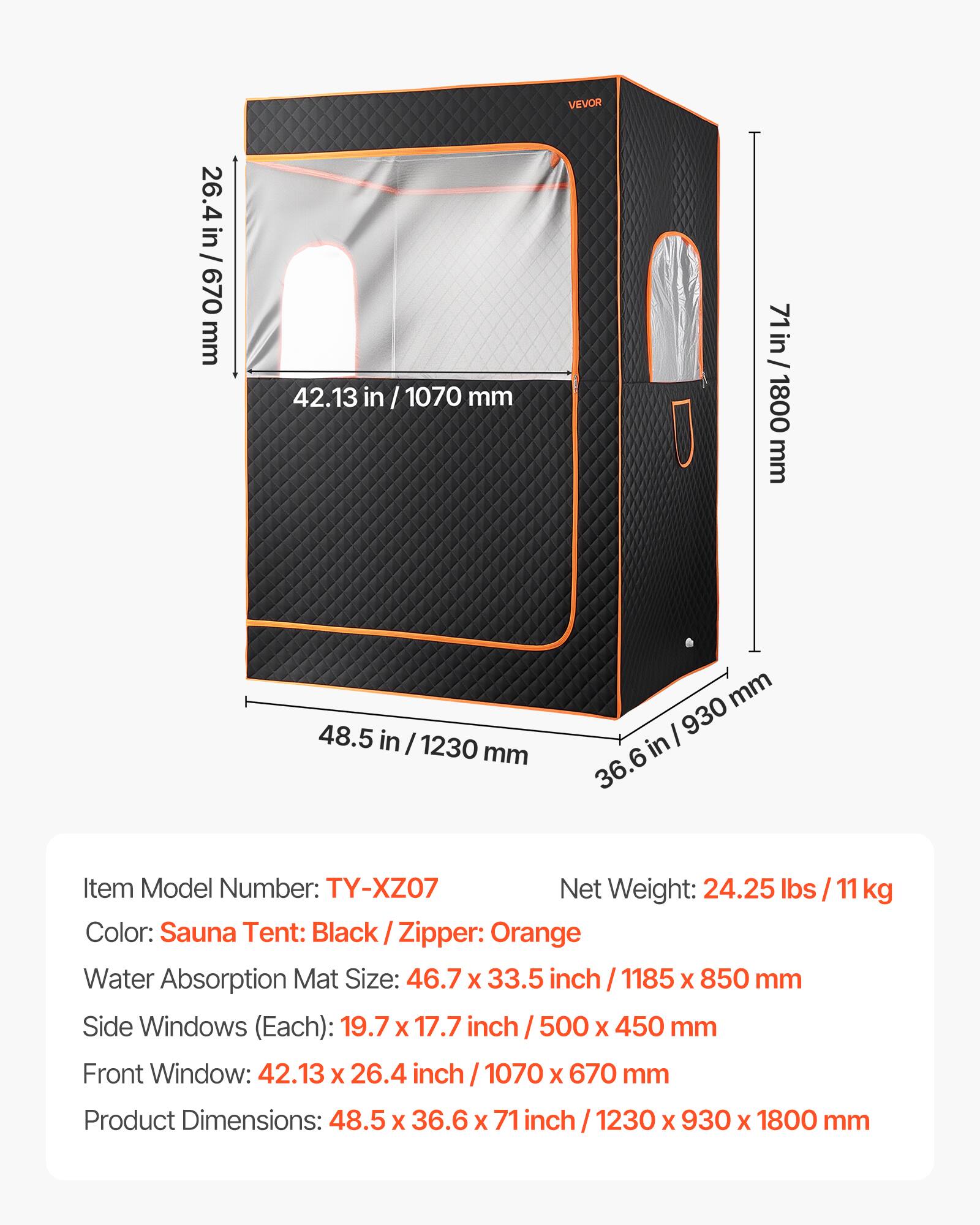 26.4 in / 670 mm  
42.13 in / 1070 mm  
VEVOR  
71 in / 1800 mm  
48.5 in / 1230 mm  
36.6 in / 930 mm  

Item Model Number: TY-XZ07  
Net Weight: 24.25 lbs / 11 kg  
Color: Sauna Tent: Black / Zipper: Orange  

Water Absorption Mat Size: 46.7 x 33.5 inch / 1185 x 850 mm  
Side Windows (Each): 19.7 x 17.7 inch / 500 x 450 mm  
Front Window: 42.13 x 26.4 inch / 1070 x 670 mm  

Product Dimensions: 48.5 x 36.6 x 71 inch / 1230 x 930 x 1800 mm