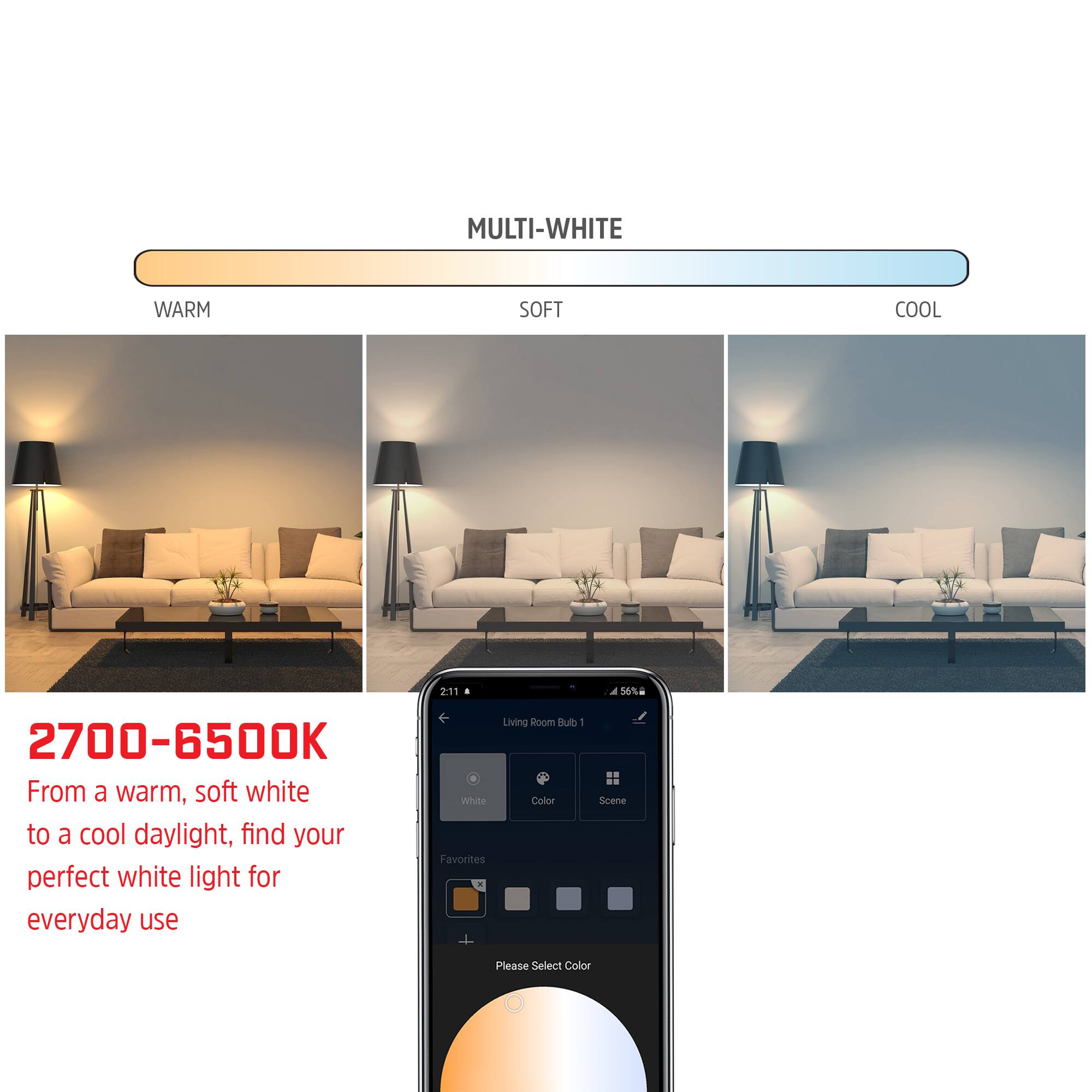 MULTI-WHITE

2700-6500K

From a warm, soft white to a cool daylight, find your perfect white light for everyday use

Living Room Bulb - White Color Favorites

Please Select Color
