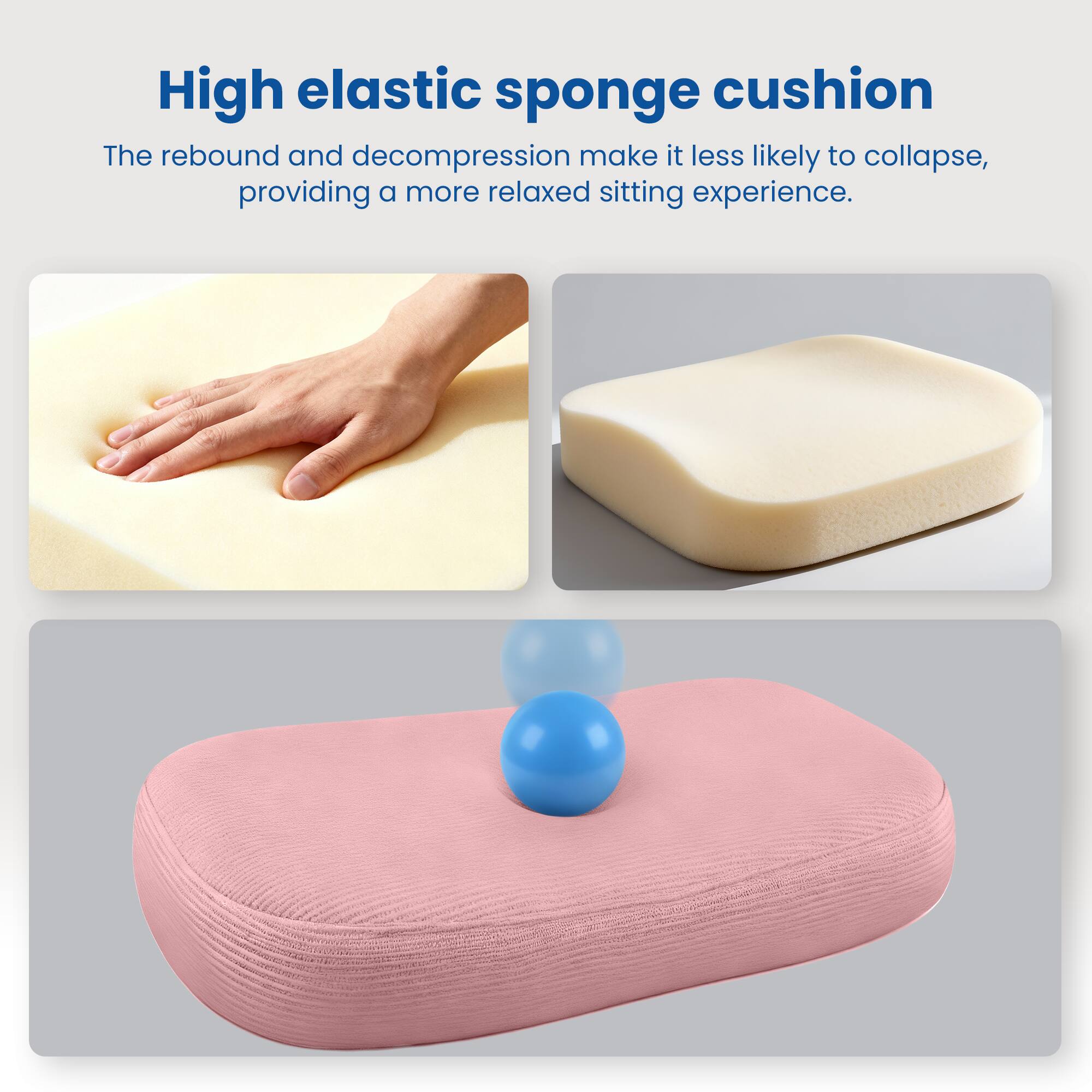 High elastic sponge cushion

The rebound and decompression make it less likely to collapse, providing a more relaxed sitting experience.