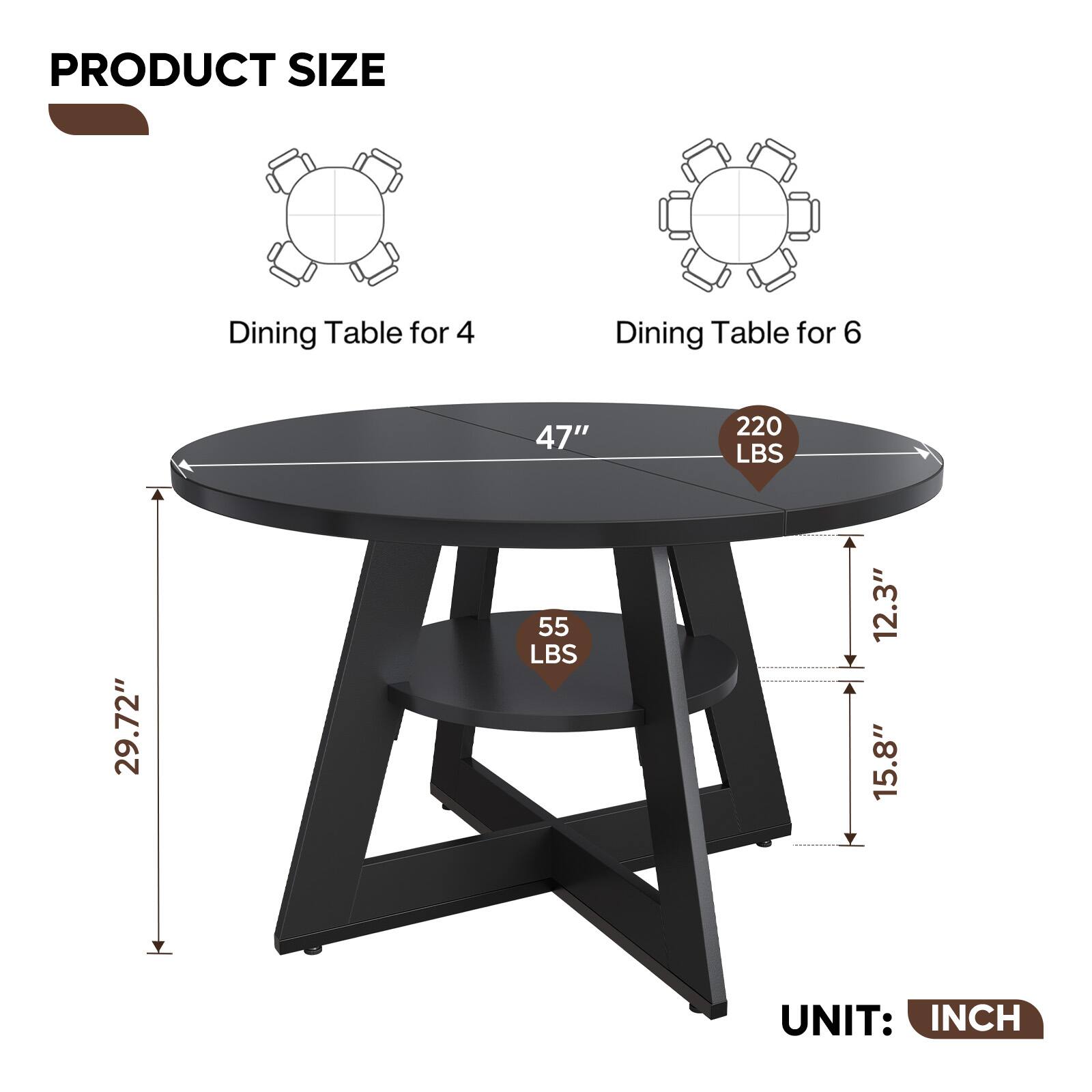 PRODUCT SIZE  
Dining Table for 4  
Dining Table for 6  
47"  
220 LBS  
29.72"  
55 LBS  
12.3"  
15.8"  
UNIT: INCH