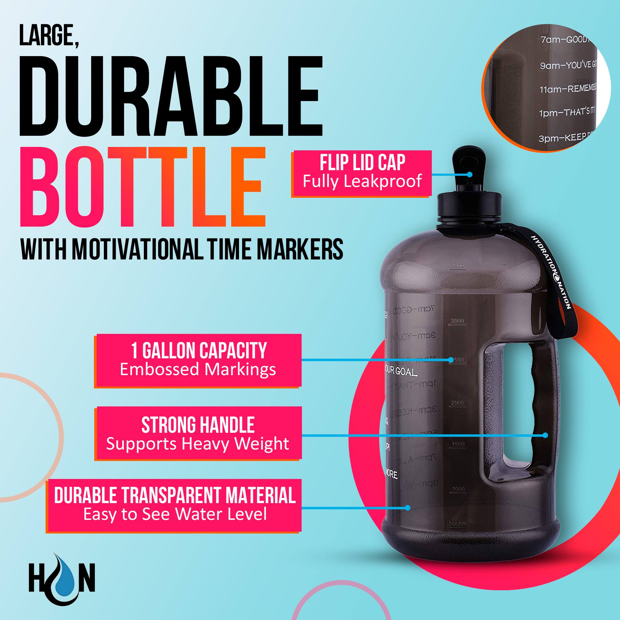 LARGE, DURABLE BOTTLE  
WITH MOTIVATIONAL TIME MARKERS

- FLIP LID CAP  
  Fully Leakproof

- 1 GALLON CAPACITY  
  Embossed Markings

- STRONG HANDLE  
  Supports Heavy Weight

- DURABLE TRANSPARENT MATERIAL  
  Easy to See Water Level

7am - GOOD  
9am - YOU'VE GOT THIS  
11am - REMEMBER  
1pm - THAT'S IT  
3pm - KEEP HYDRATION NATION STRONG