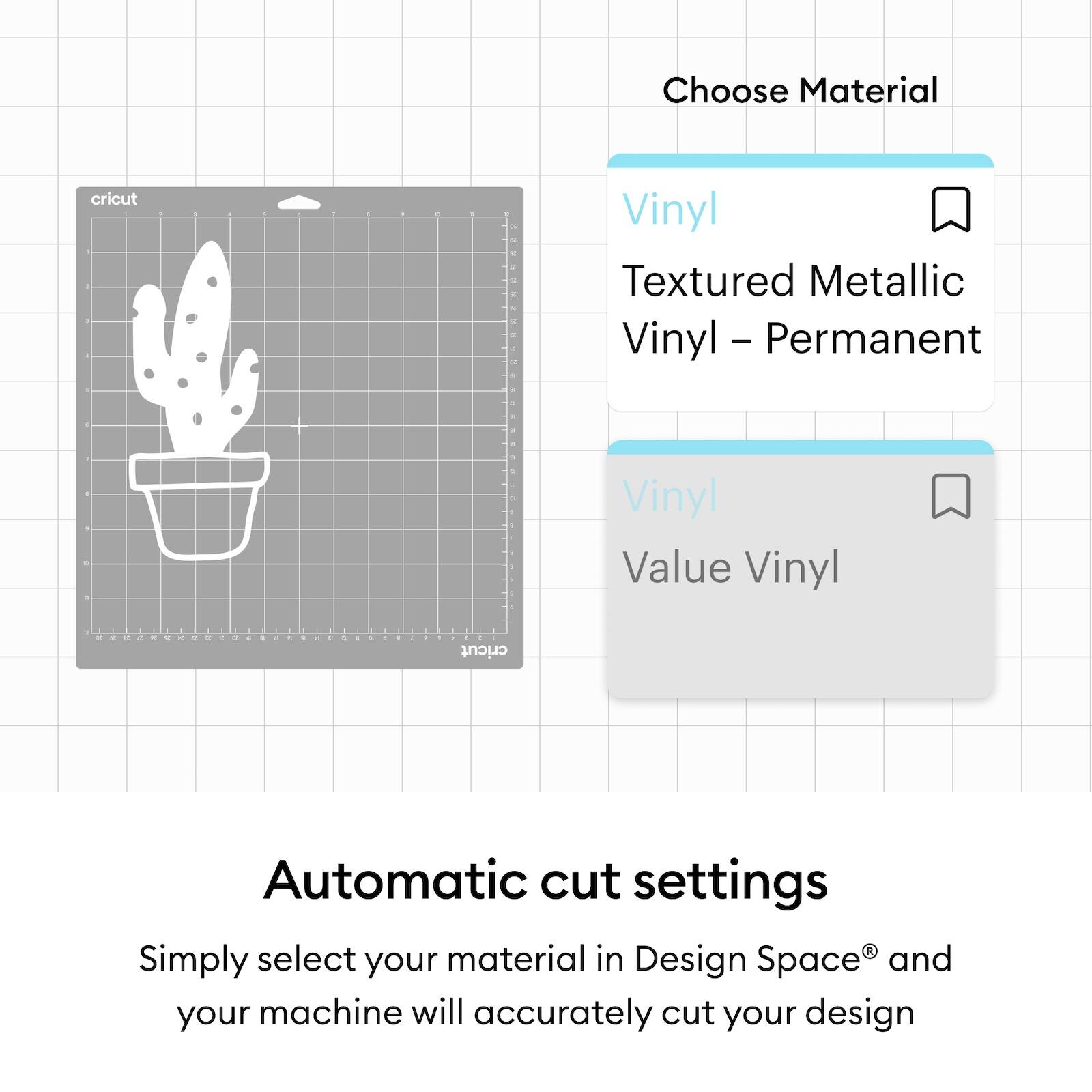 Choose Material  
Vinyl  
Textured Metallic Vinyl – Permanent  
Vinyl  
Value Vinyl  

Automatic cut settings  
Simply select your material in Design Space® and your machine will accurately cut your design