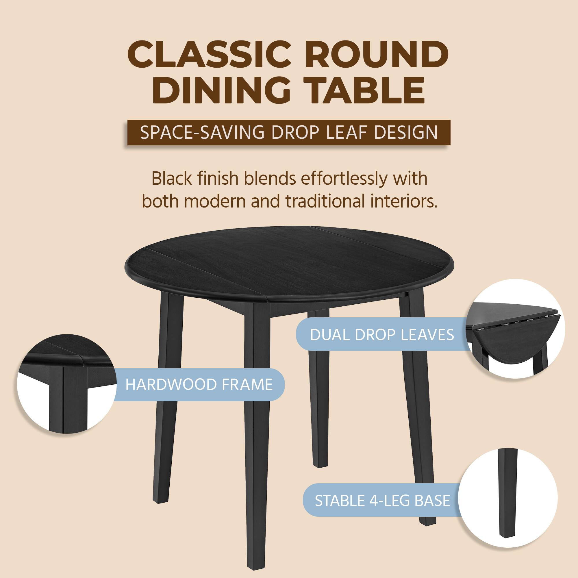 CLASSIC ROUND DINING TABLE  
SPACE-SAVING DROP LEAF DESIGN  
Black finish blends effortlessly with both modern and traditional interiors.  
DUAL DROP LEAVES  
HARDWOOD FRAME  
STABLE 4-LEG BASE