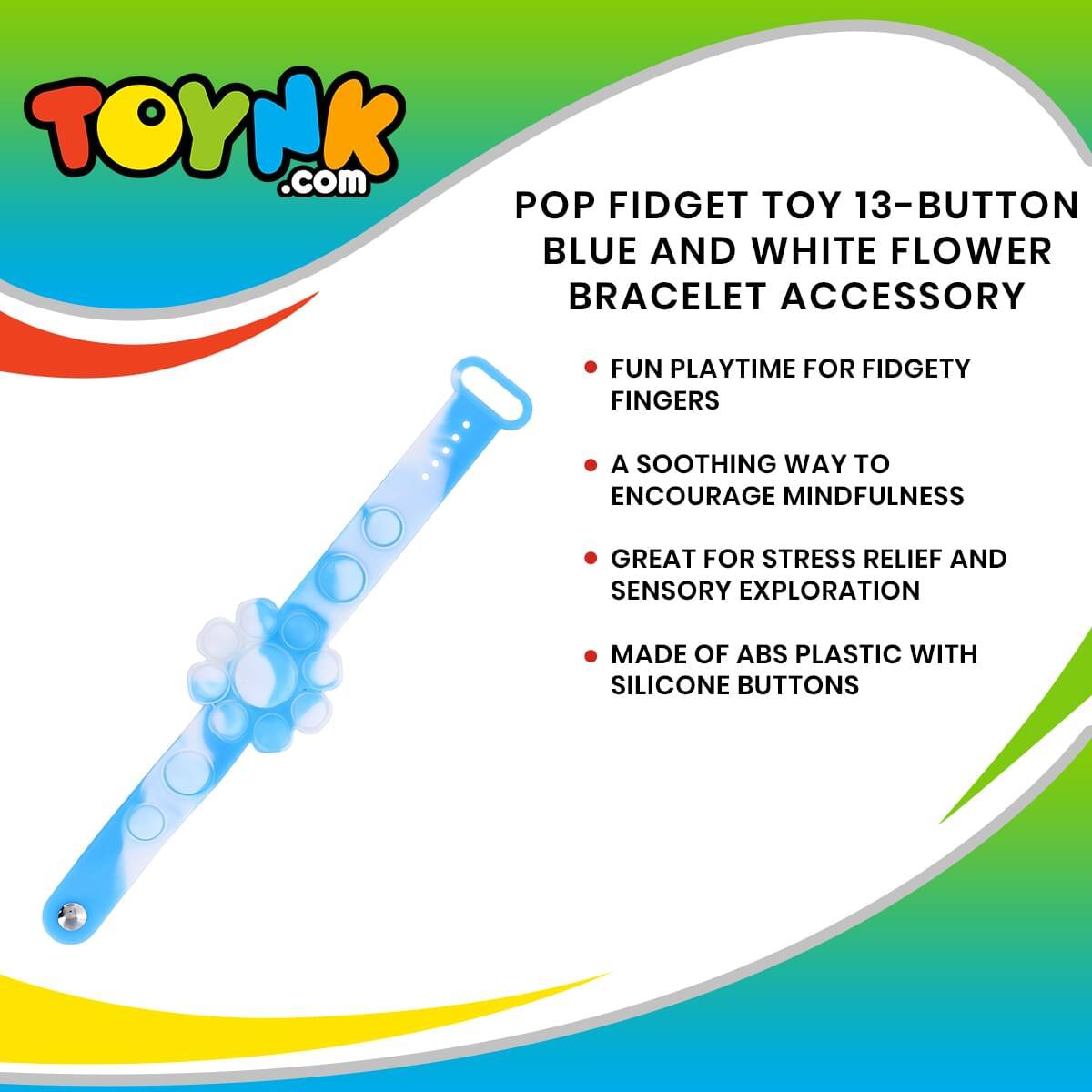TOYNK.com

POP FIDGET TOY 13-BUTTON BLUE AND WHITE FLOWER BRACELET ACCESSORY

- FUN PLAYTIME FOR FIDGETY FINGERS
- A SOOTHING WAY TO ENCOURAGE MINDFULNESS
- GREAT FOR STRESS RELIEF AND SENSORY EXPLORATION
- MADE OF ABS PLASTIC WITH SILICONE BUTTONS