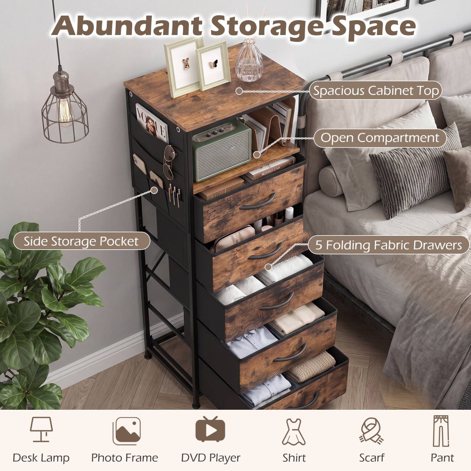 Abundant Storage Space

- Spacious Cabinet Top Open Compartment
- Side Storage Pocket
- 5 Folding Fabric Drawers

Desk Lamp
Photo Frame
DVD Player
Shirt
Scarf
Pant