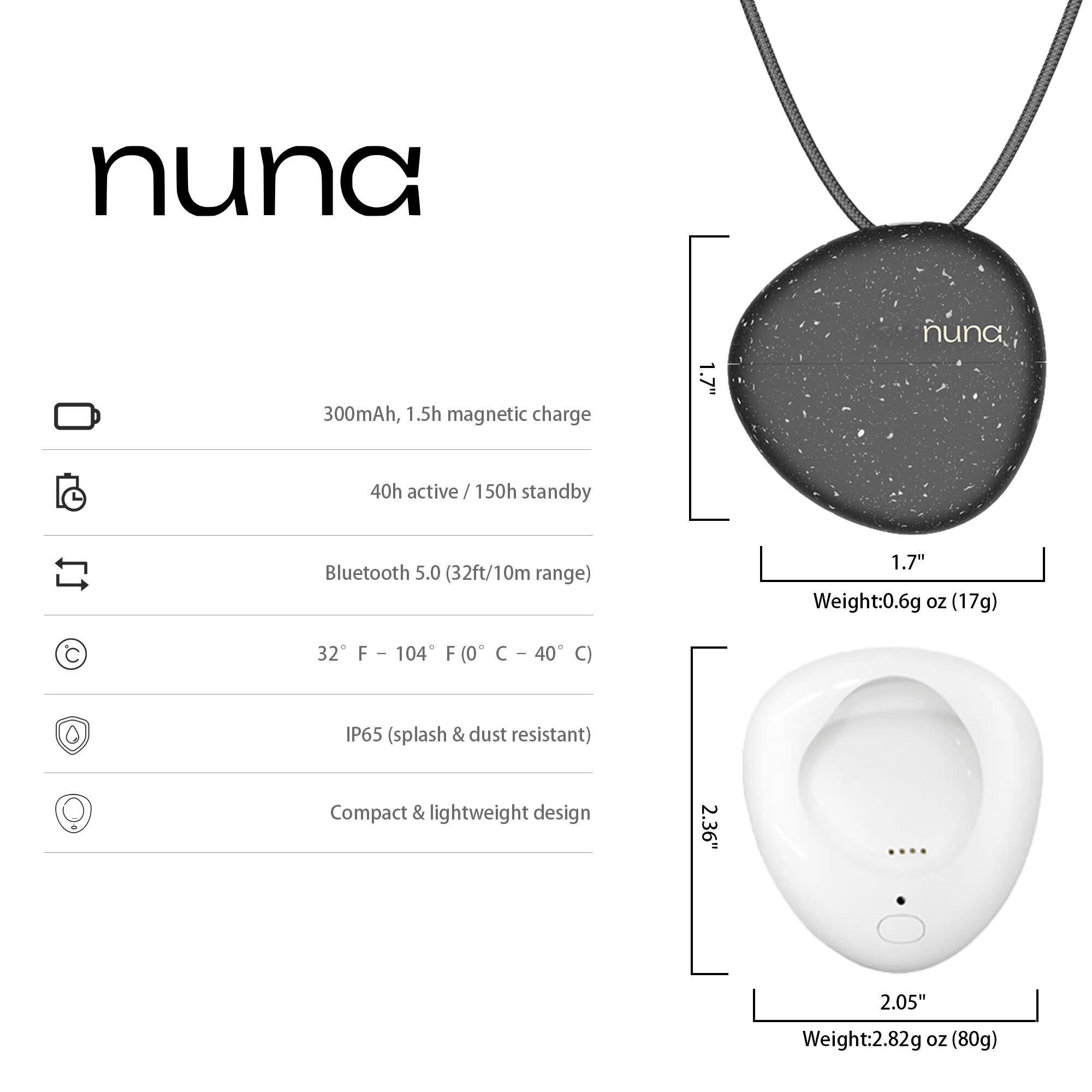 nuna  
300mAh, 1.5h magnetic charge  
1.7"  
40h active / 150h standby  
Bluetooth 5.0 (32ft/10m range)  
32°F – 104°F (0°C – 40°C)  
IP65 (splash & dust resistant)  
Compact & lightweight design  
Weight: 0.6g oz (17g)  
2.36" x 2.05"  
Weight: 2.82g oz (80g)