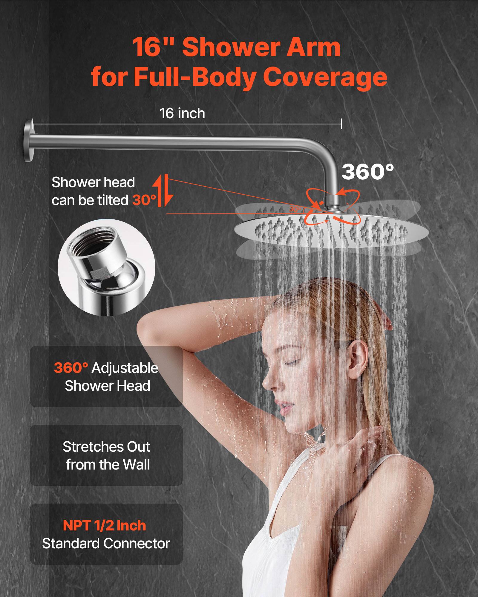 16" Shower Arm for Full-Body Coverage

16 inch

Shower head can be tilted 30°

360° Adjustable Shower Head

Stretches Out from the Wall

NPT 1/2 Inch Standard Connector