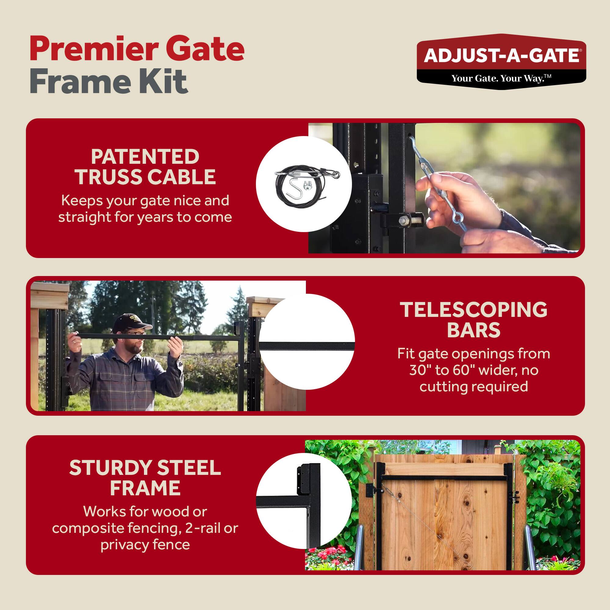 Premier Gate Frame Kit

ADJUST-A-GATE  
Your Gate. Your Way.

PATENTED TRUSS CABLE  
Keeps your gate nice and straight for years to come

TELESCOPING BARS  
Fit gate openings from 30" to 60" wider, no cutting required

STURDY STEEL FRAME  
Works for wood or composite fencing, 2-rail or privacy fence