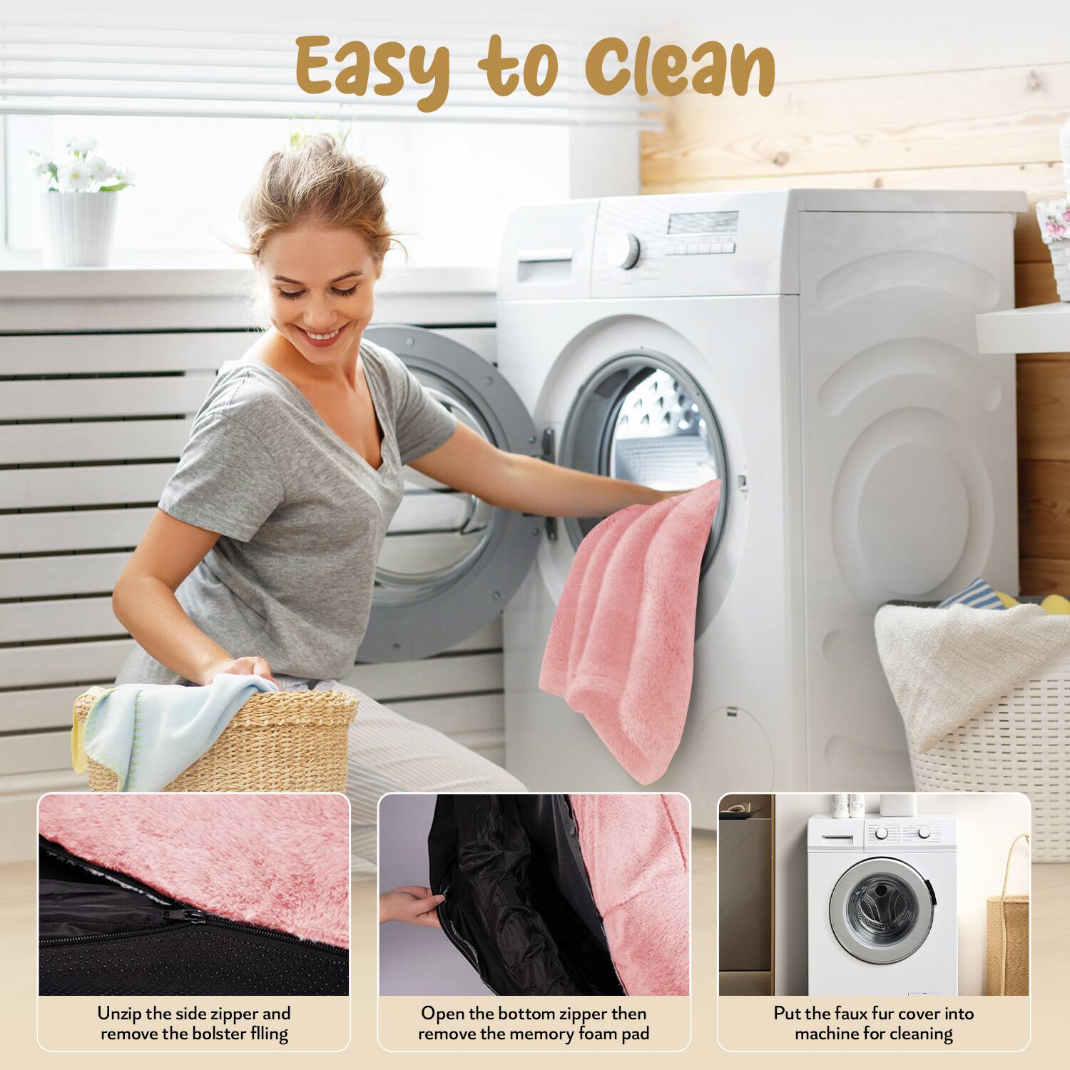 Easy to Clean

1. Unzip the side zipper and remove the bolster filling.
2. Open the bottom zipper then remove the memory foam pad.
3. Put the faux fur cover into machine for cleaning.