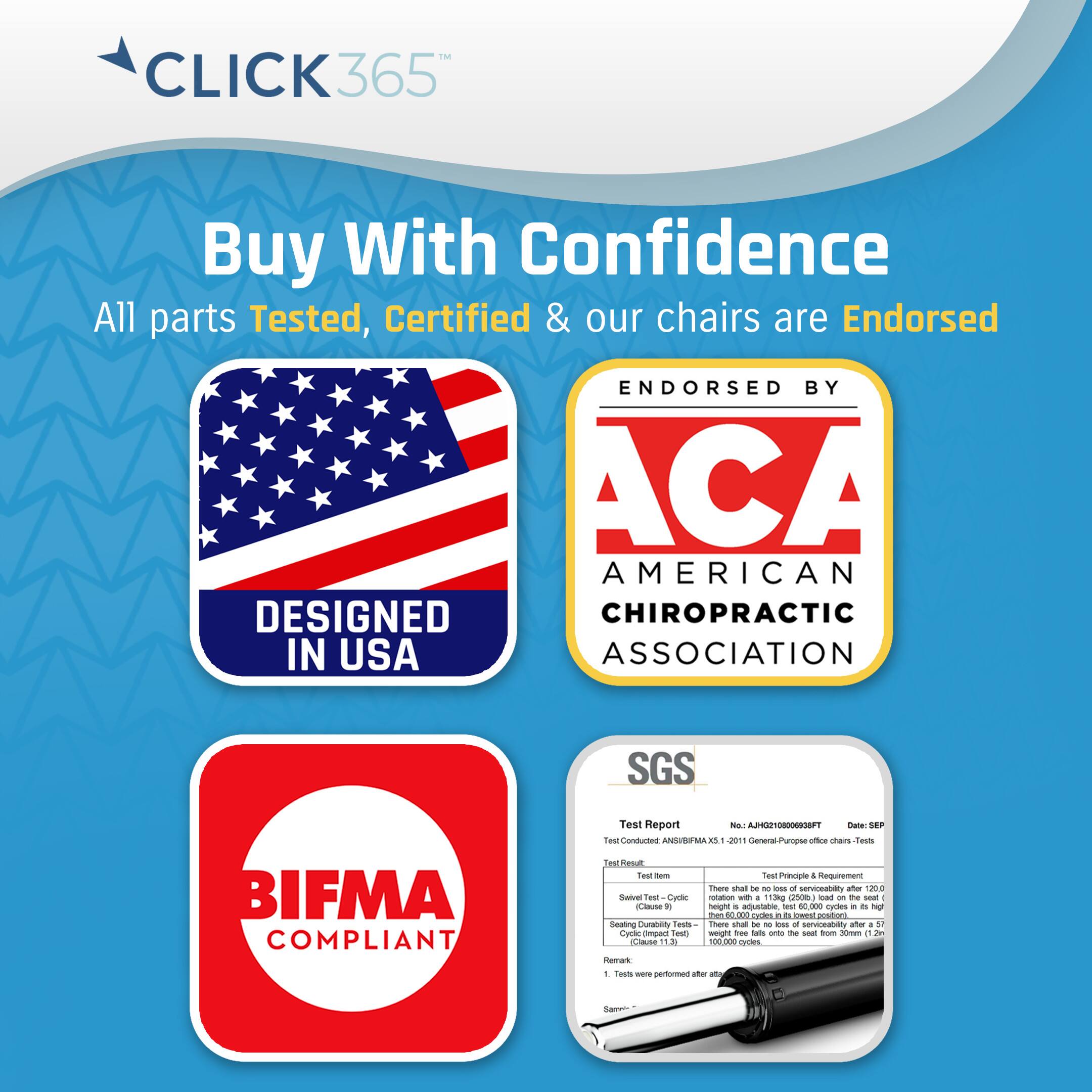 Click365 Buy With Confidence All parts Tested, Certified & our chairs are Endorsed ENDORSED BY ACA AMERICAN CHIROPRACTIC ASSOCIATION SGS BIFMA COMPLIANT Test Report NO ASTM E2911 General-Purpose Test Criteria Test Results - Tested to ANSI/BIFMA REAL LEVEL 2911 General-Purpose Test Criteria - Tested to ANSI/BIFMA REAL LEVEL 2911 General-Purpose Test Criteria - Tested to ANSI/BIFMA REAL LEVEL 2911 General-Purpose Test Criteria - Tested to ANSI/BIFMA REAL LEVEL 2911 General-Purpose Test Criteria - Tested to ANSI/BIFMA REAL LEVEL 2911 General-Purpose Test Criteria - Tested to ANSI/BIFMA REAL LEVEL 2911 General-Purpose Test Criteria - Tested to ANSI/BIFMA REAL LEVEL 2911 General-Purpose Test Criteria - Tested to ANSI/BIFMA REAL LEVEL 2911 General-Purpose Test Criteria - Tested to ANSI/BIFMA REAL LEVEL 2911 General-Purpose Test Criteria - Tested to ANSI/BIFMA REAL LEVEL 2911 General-Purpose Test Criteria - Tested to ANSI/BIFMA REAL LEVEL 2911 General-Purpose Test Criteria - Tested to ANSI/BIFMA REAL LEVEL 2911 General-Purpose Test Criteria - Tested to ANSI/BIFMA REAL LEVEL 2911 General-Purpose Test Criteria - Tested to ANSI/BIFMA REAL LEVEL 2911 General-Purpose Test Criteria - Tested to ANSI/BIFMA REAL LEVEL 2911 General-Purpose Test Criteria -