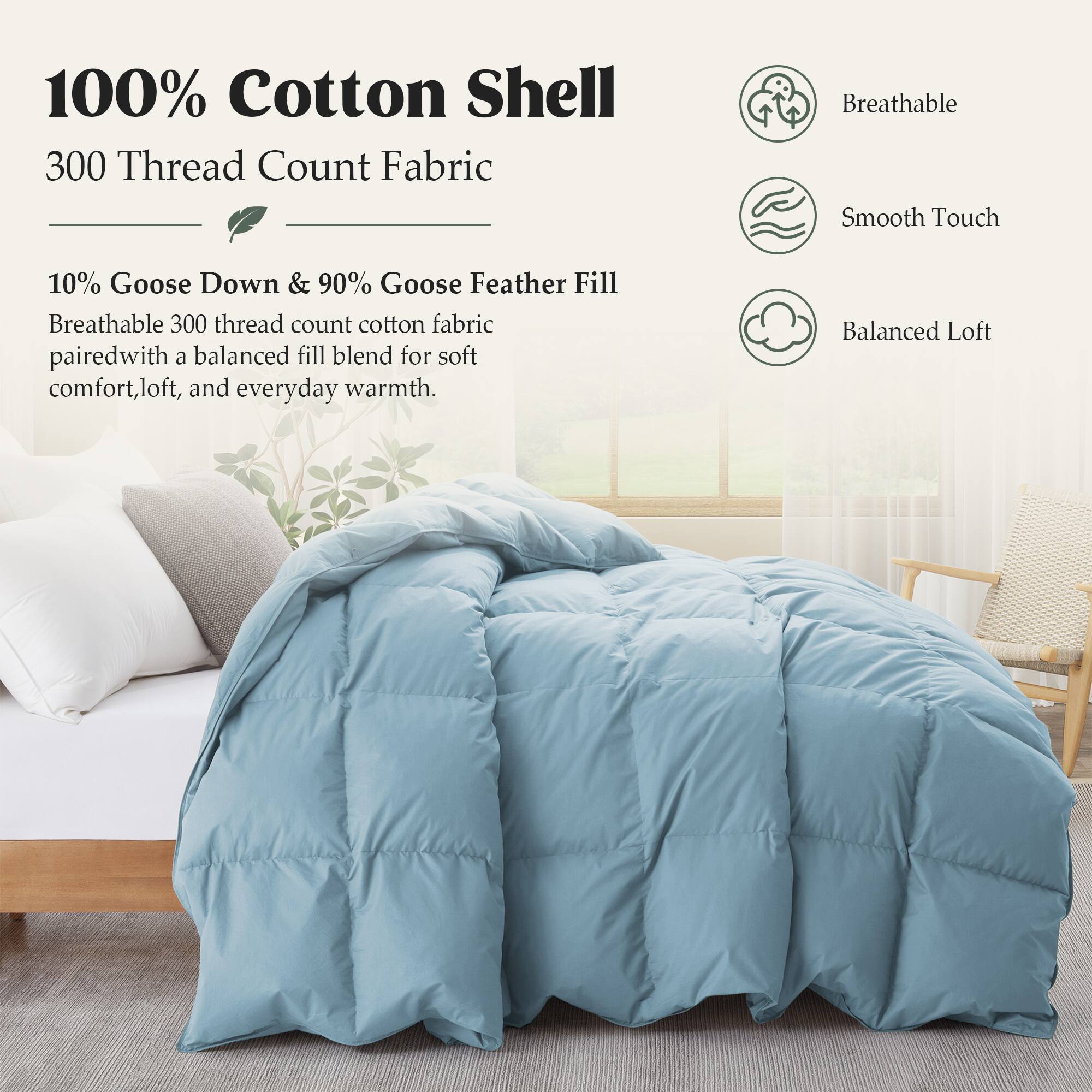 100% Cotton Shell  
300 Thread Count Fabric  

Breathable Smooth Touch  

10% Goose Down & 90% Goose Feather Fill  
Breathable 300 thread count cotton fabric paired with a balanced fill blend for soft comfort, loft, and everyday warmth.  

Balanced Loft