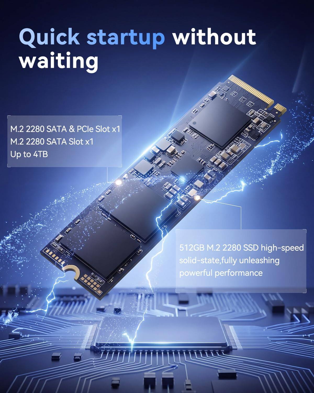 Quick startup without waiting

M.2 2280 SATA & PCIe Slot x1  
M.2 2280 SATA Slot x1  
Up to 4TB

512GB M.2 2280 SSD high-speed solid-state, fully unleashing powerful performance