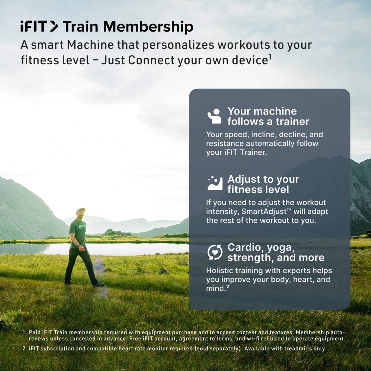 iFIT> Train Membership  
A smart Machine that personalizes workouts to your fitness level - Just Connect your own device¹

Your machine follows a trainer  
Your speed, incline, decline, and resistance automatically follow your iFIT Trainer.

Adjust to your fitness level  
If you need to adjust the workout intensity, SmartAdjust will adapt the rest of the workout to you.

Cardio, yoga, strength, and more  
Holistic training with experts helps you improve your body, heart, and mind.²

1. Paid iFIT Train membership required with equipment purchase and to access content and features. Membership auto-renews unless cancelled in advance. Free iFIT account, agreement to terms, and wi-fi required to operate equipment.  
2. iFIT subscription and compatible heart rate monitor required (sold separately). Available with treadmills only.