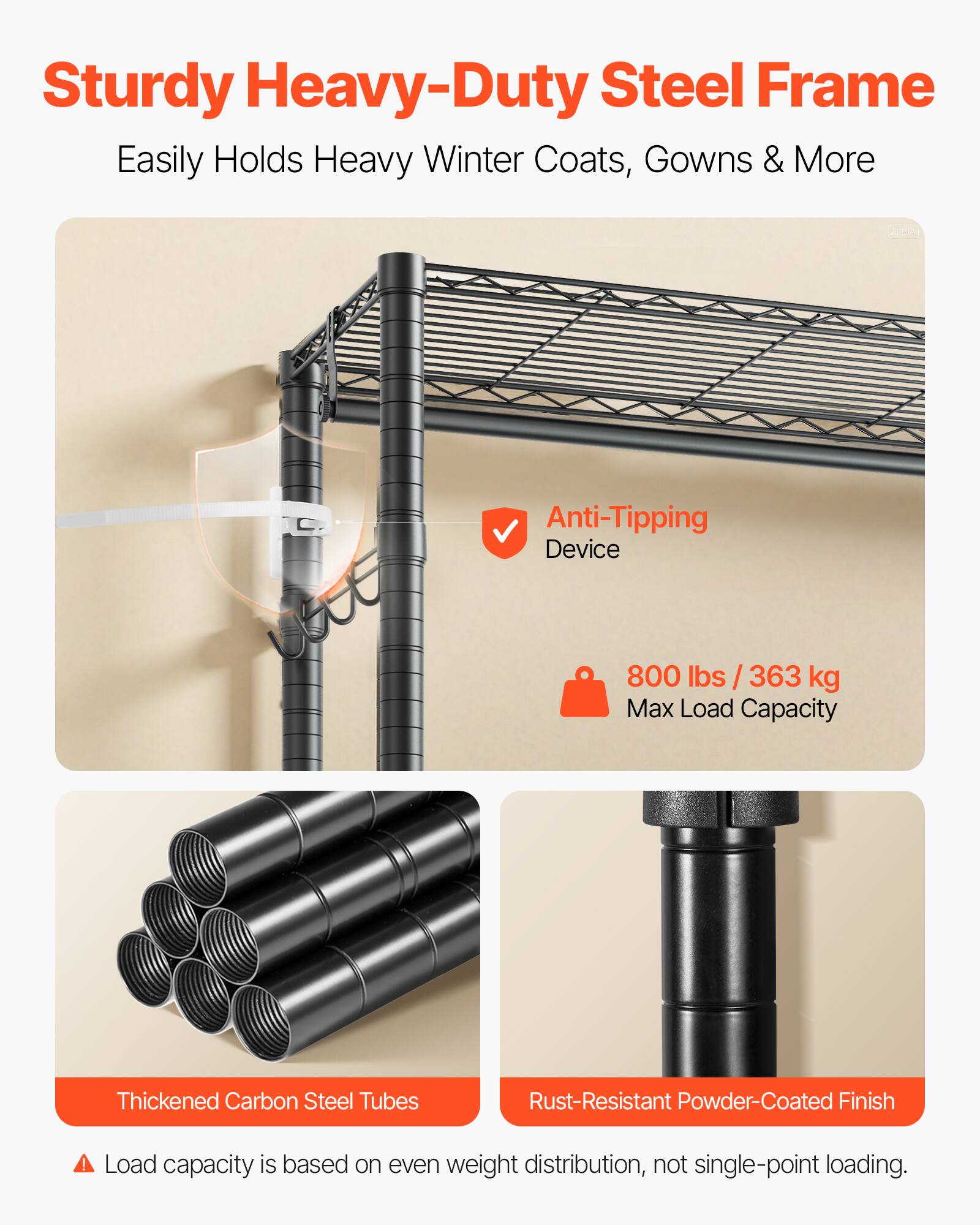 Sturdy Heavy-Duty Steel Frame  
Easily Holds Heavy Winter Coats, Gowns & More  

Anti-Tipping Device  
800 lbs / 363 kg Max Load Capacity  

Thickened Carbon Steel Tubes  
Rust-Resistant Powder-Coated Finish  

Load capacity is based on even weight distribution, not single-point loading.