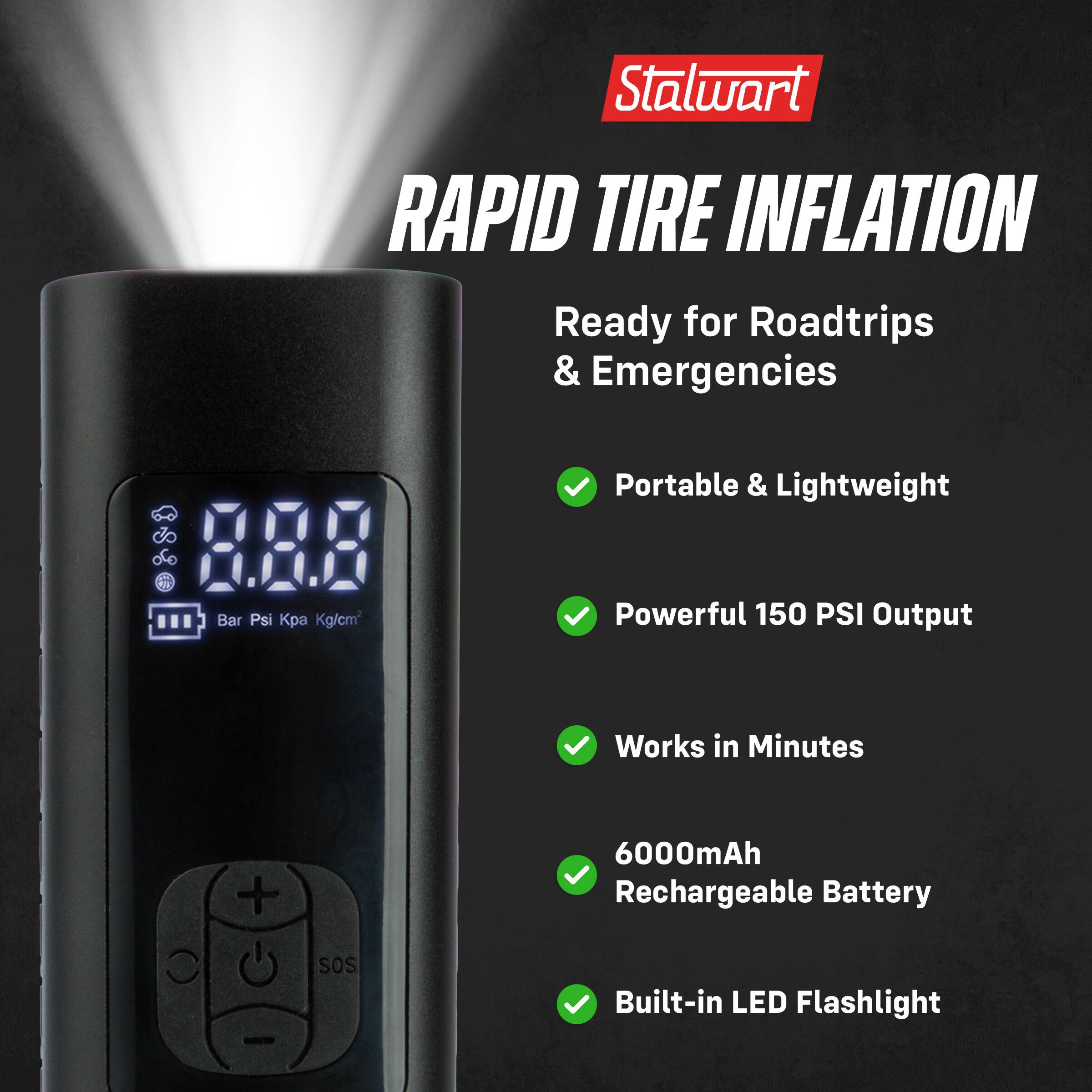 Stalwart RAPID TIRE INFLATION  
Ready for Roadtrips & Emergencies  
Portable & Lightweight  
Powerful 150 PSI Output  
Works in Minutes  
6000mAh Rechargeable Battery  
Built-in LED Flashlight