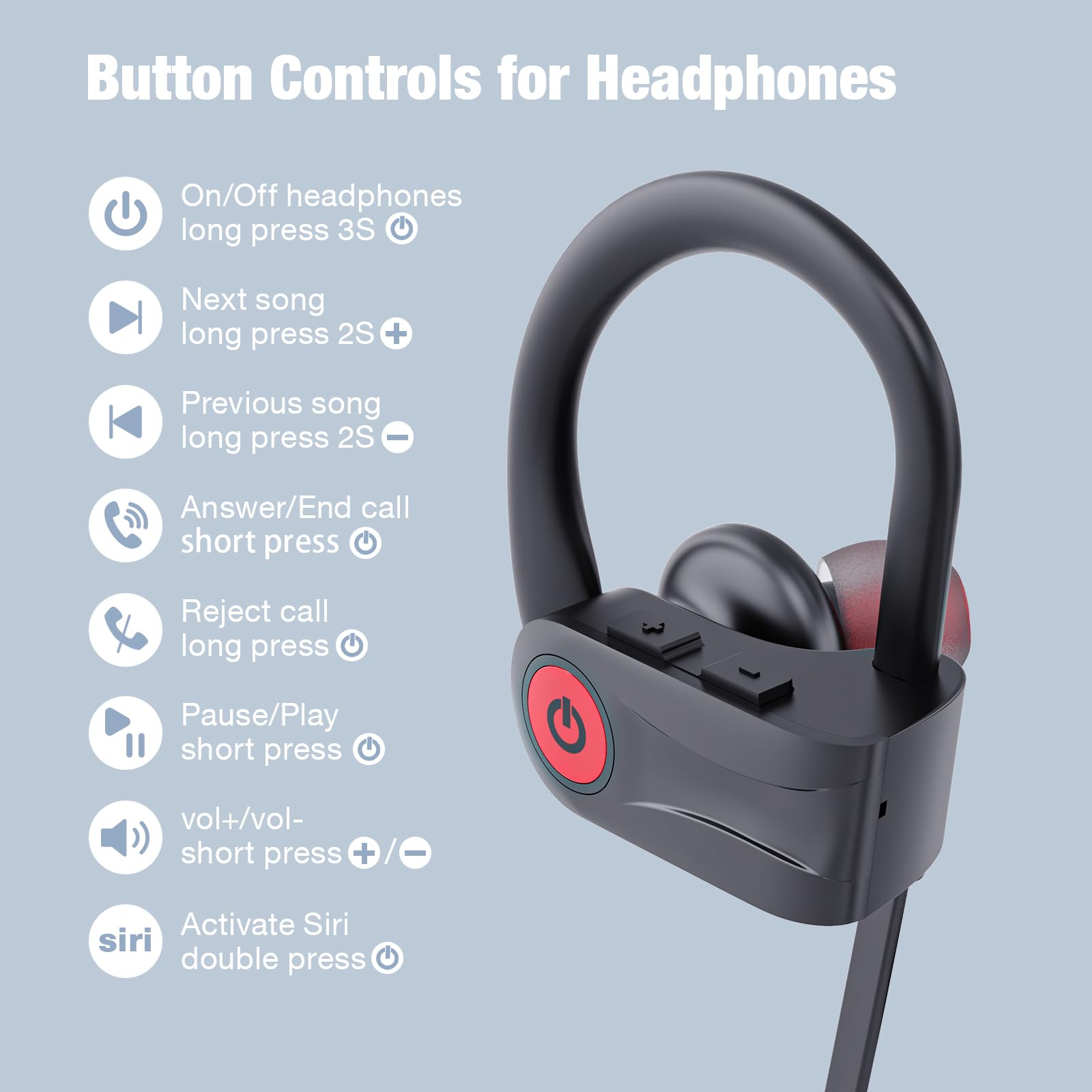 Button Controls for Headphones

- On/Off headphones: long press 3S
- Next song: long press 2S +
- Previous song: long press 2S -
- Answer/End call: short press
- Reject call: long press
- Pause/Play: short press
- vol+/vol-: short press + / -
- Activate Siri: double press