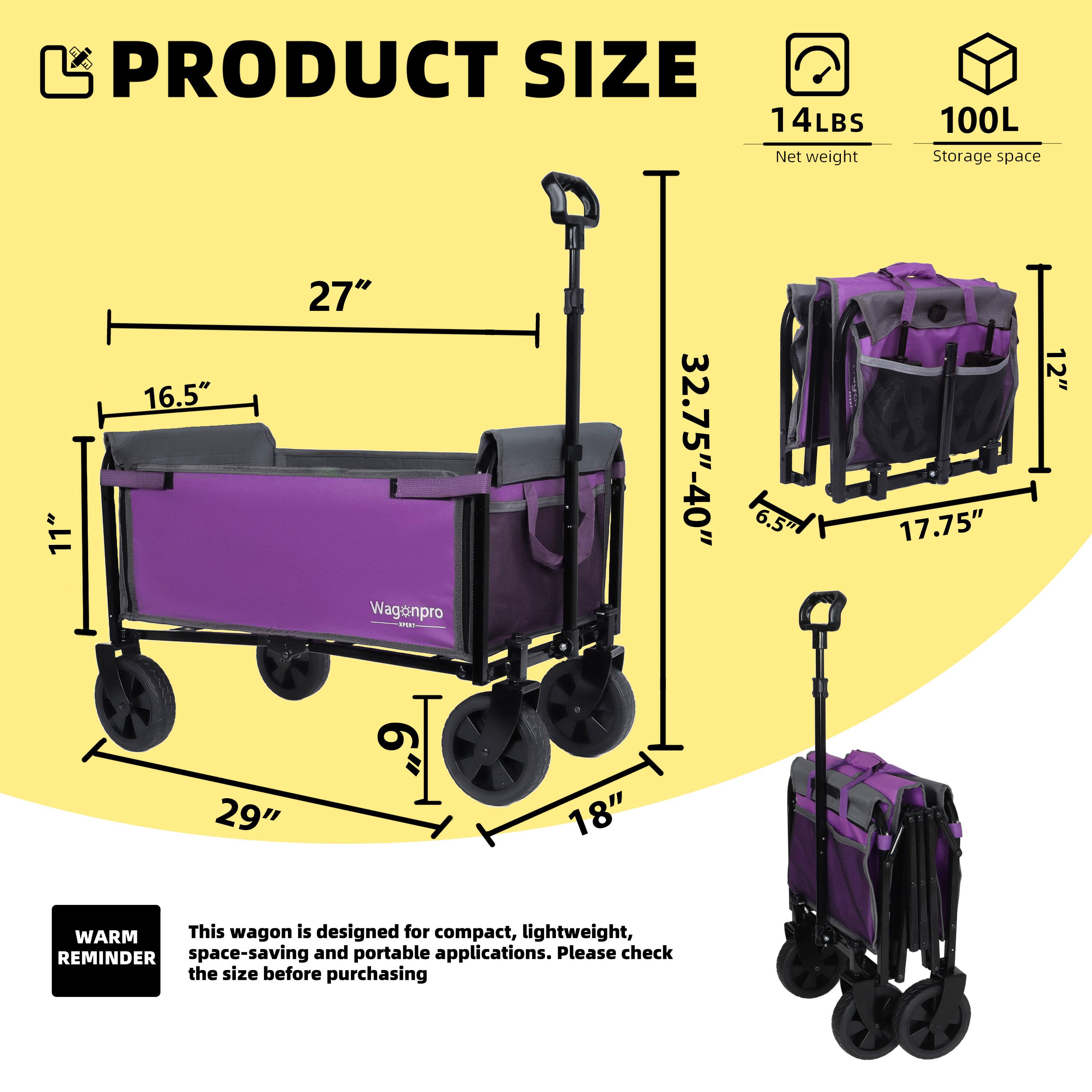 PRODUCT SIZE  
14LBS Net weight  
100L Storage space  

11" 16.5" 27"  
32.75"-40" 6.5" 17.75" 12" 29" 18"  

WARM REMINDER  
This wagon is designed for compact, lightweight, space-saving and portable applications. Please check the size before purchasing