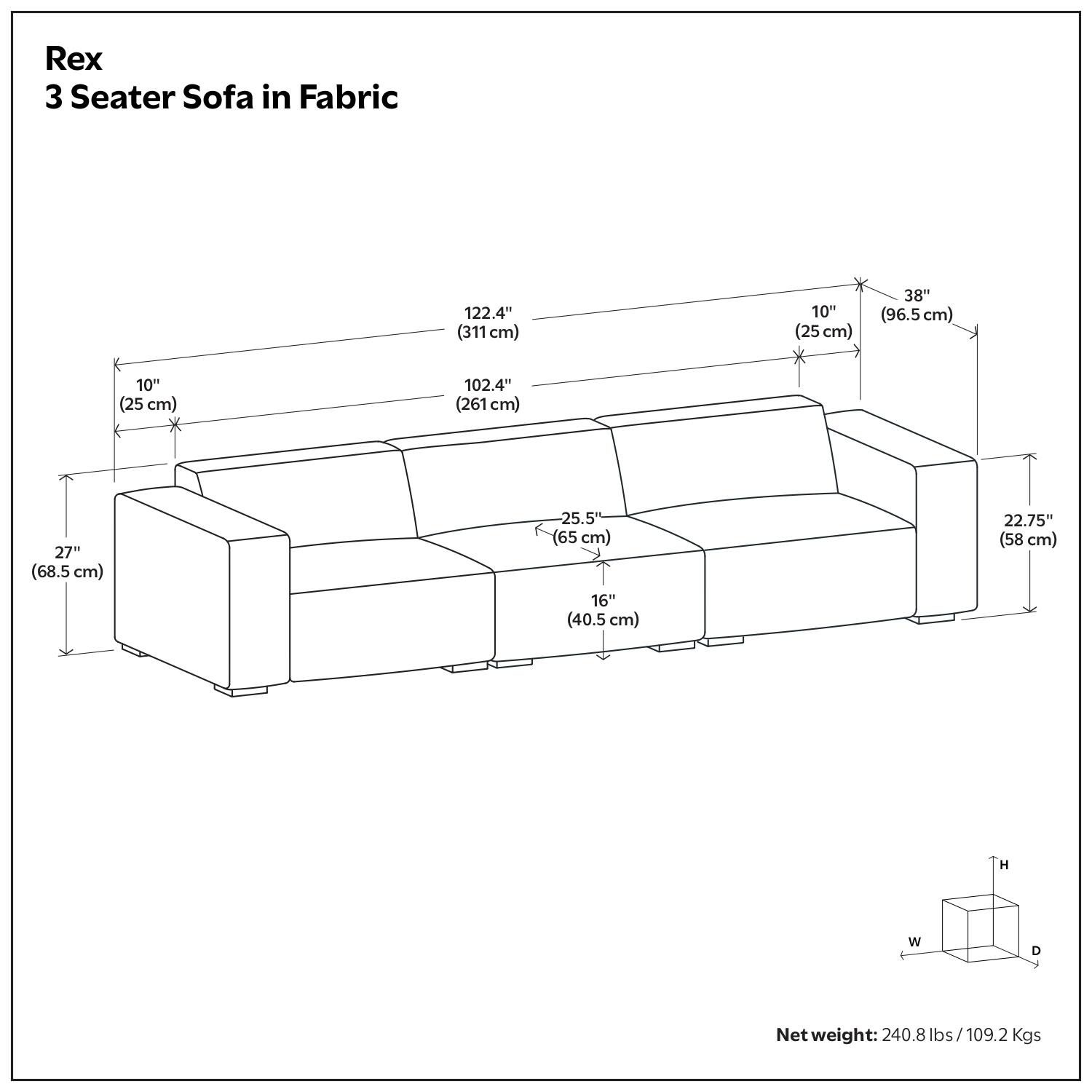 Rex 3 Seater Sofa in Fabric

- Length: 122.4" (311 cm)
- Width: 102.4" (261 cm)
- Height: 38" (96.5 cm)
- Seat Height: 16" (40.5 cm)
- Seat Depth: 22.75" (58 cm)
- Armrest Height: 10" (25 cm)
- Armrest Width: 27" (68.5 cm)
- Backrest Height: 10" (25 cm)
- Backrest Width: 25.5" (65 cm)

Net weight: 240.8 lbs / 109.2 Kgs