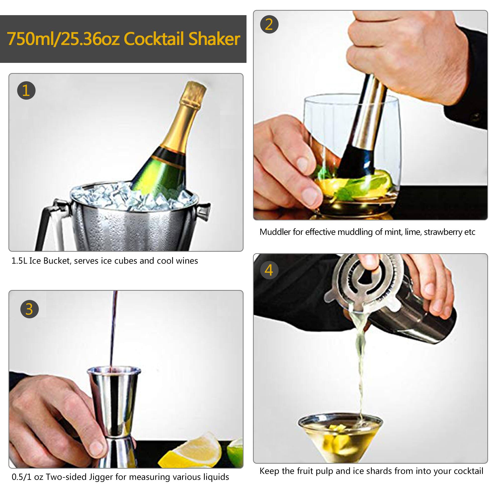 750ml/25.36oz Cocktail Shaker

1. 1.5L Ice Bucket, serves ice cubes and cool wines

2. Muddler for effective muddling of mint, lime, strawberry etc

3. 0.5/1 oz Two-sided Jigger for measuring various liquids

4. Keep the fruit pulp and ice shards from into your cocktail
