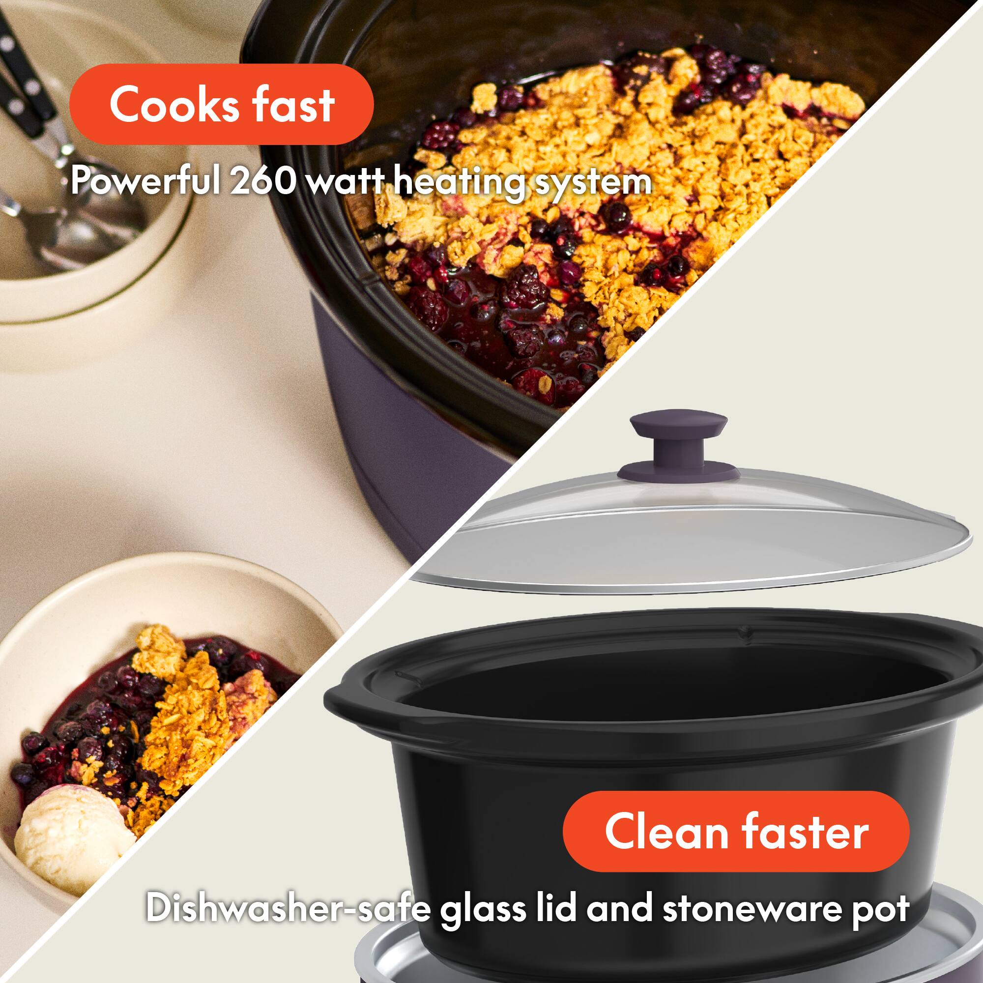 - Cooks fast
  - Powerful 260 watt heating system

- Clean faster
  - Dishwasher-safe glass lid and stoneware pot