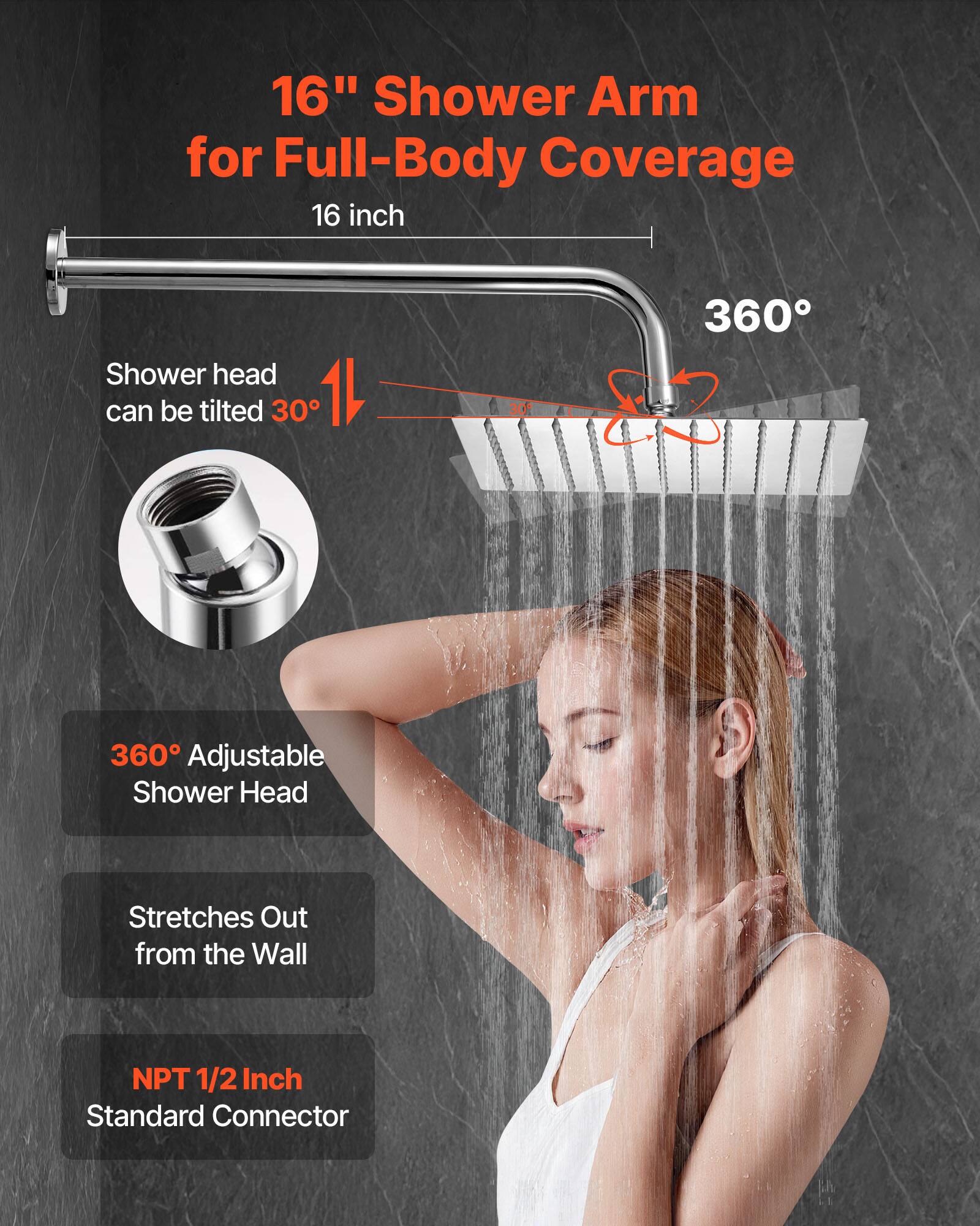 16" Shower Arm for Full-Body Coverage  
16 inch  

Shower head can be tilted 30°  

360° Adjustable Shower Head  

Stretches Out from the Wall  

NPT 1/2 Inch Standard Connector