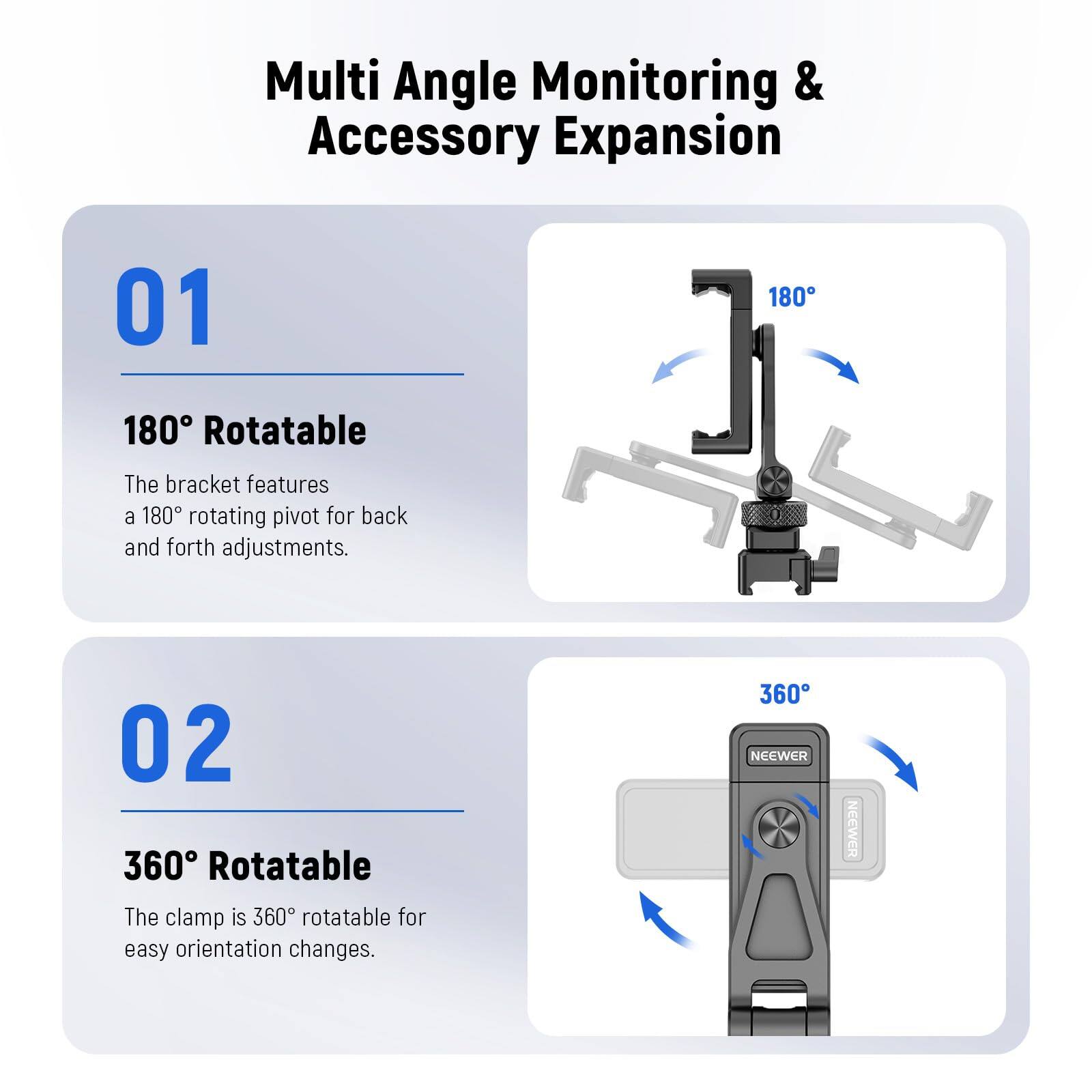 Multi Angle Monitoring & Accessory Expansion

01 180° Rotatable
The bracket features a 180° rotating pivot for back and forth adjustments.

02 360° Rotatable
The clamp is 360° rotatable for easy orientation changes.