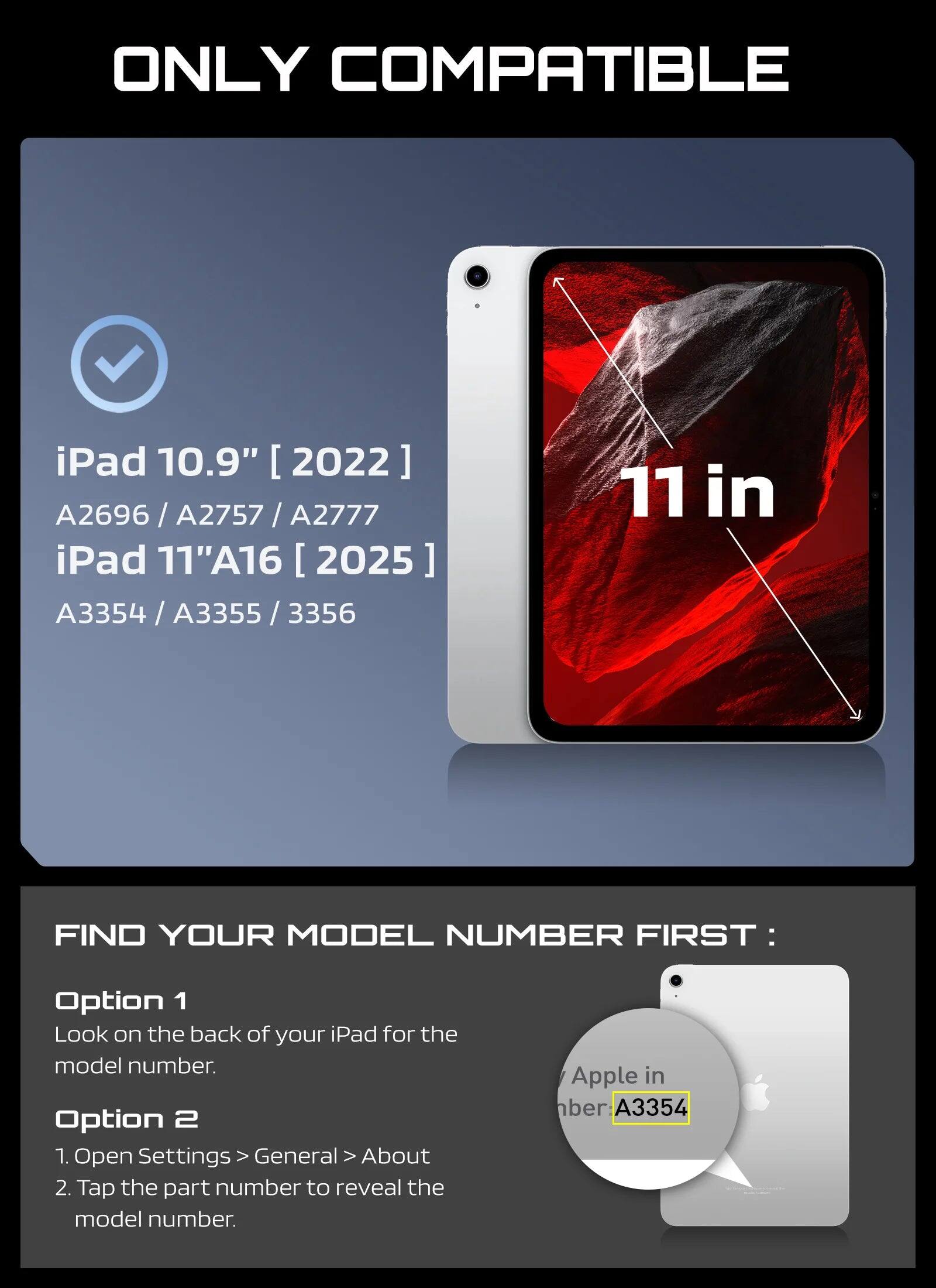 ONLY COMPATIBLE

iPad 10.9" [2022]  
A2696 / A2757 / A2777

iPad 11"A16 [2025]  
A3354 / A3355 / 3356

11 in

FIND YOUR MODEL NUMBER FIRST:

Option 1  
Look on the back of your iPad for the model number.

Option 2  
1. Open Settings > General > About  
2. Tap the part number to reveal the model number.

Apple in  
number: A3354