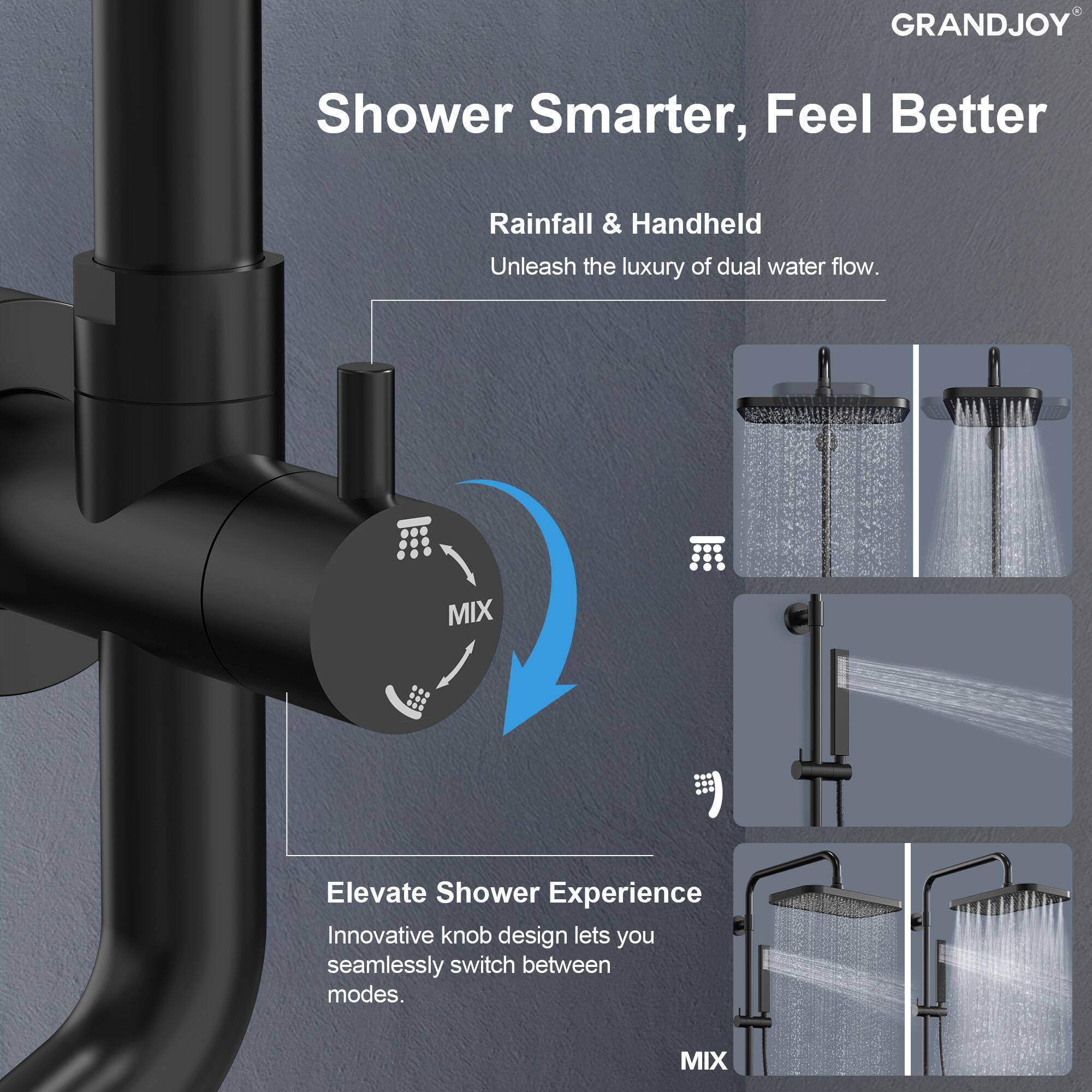 GRANDJOY  
Shower Smarter, Feel Better  

Rainfall & Handheld  
Unleash the luxury of dual water flow.  

Elevate Shower Experience  
Innovative knob design lets you seamlessly switch between modes.  

MIX