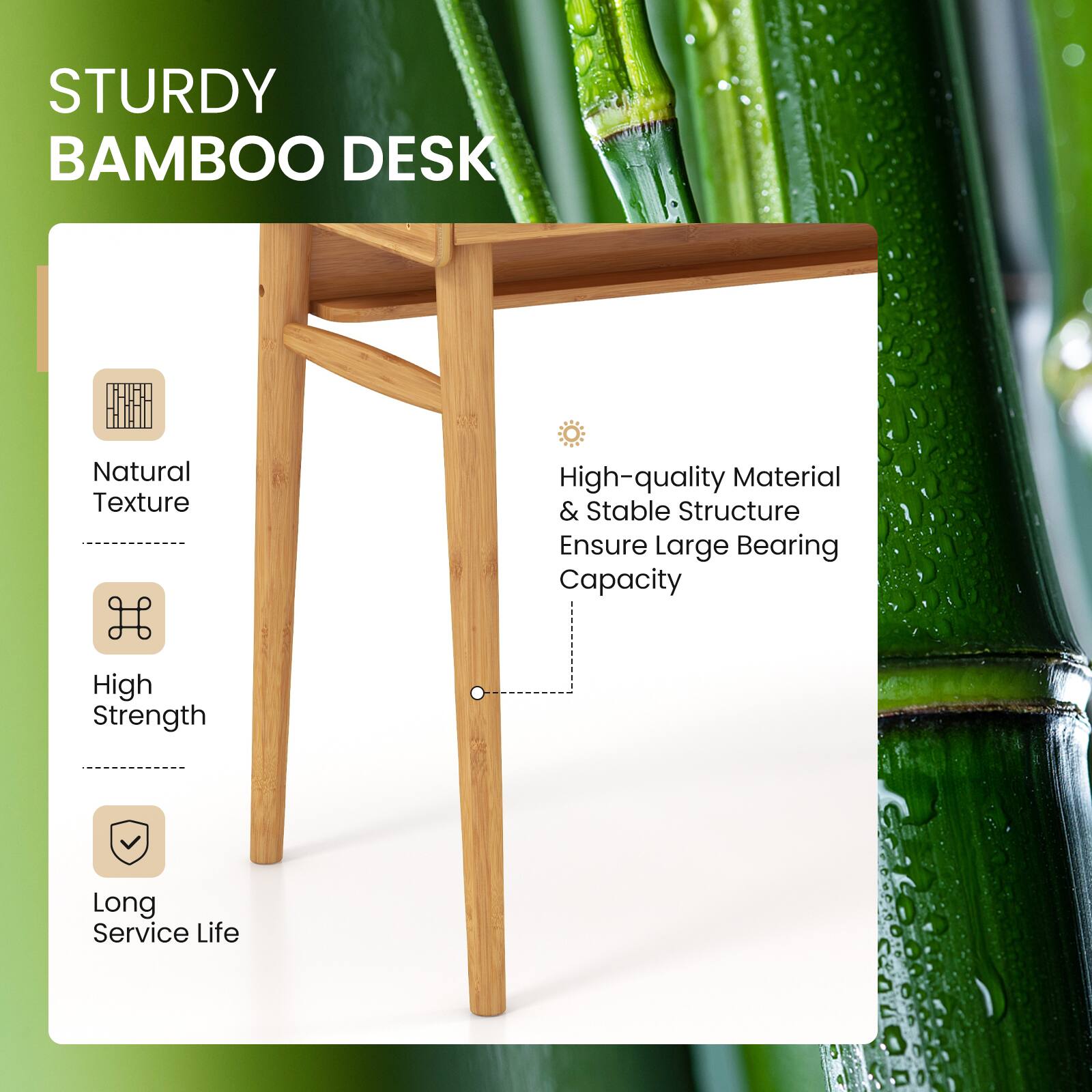 STURDY BAMBOO DESK
Natural Texture
High-quality Material & Stable Structure Ensure Large Bearing Capacity
High Strength
Long Service Life