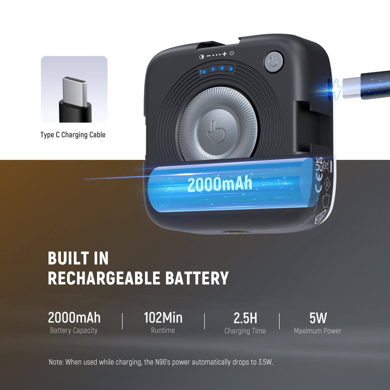 I + Type C Charging Cable  
2000mAh Built-in Rechargeable Battery  
2000mAh Battery Capacity | 102Min Runtime | 2.5H Charging Time | 5W Maximum Power  
Note: When used while charging, the N96's power automatically drops to 3.5W.
