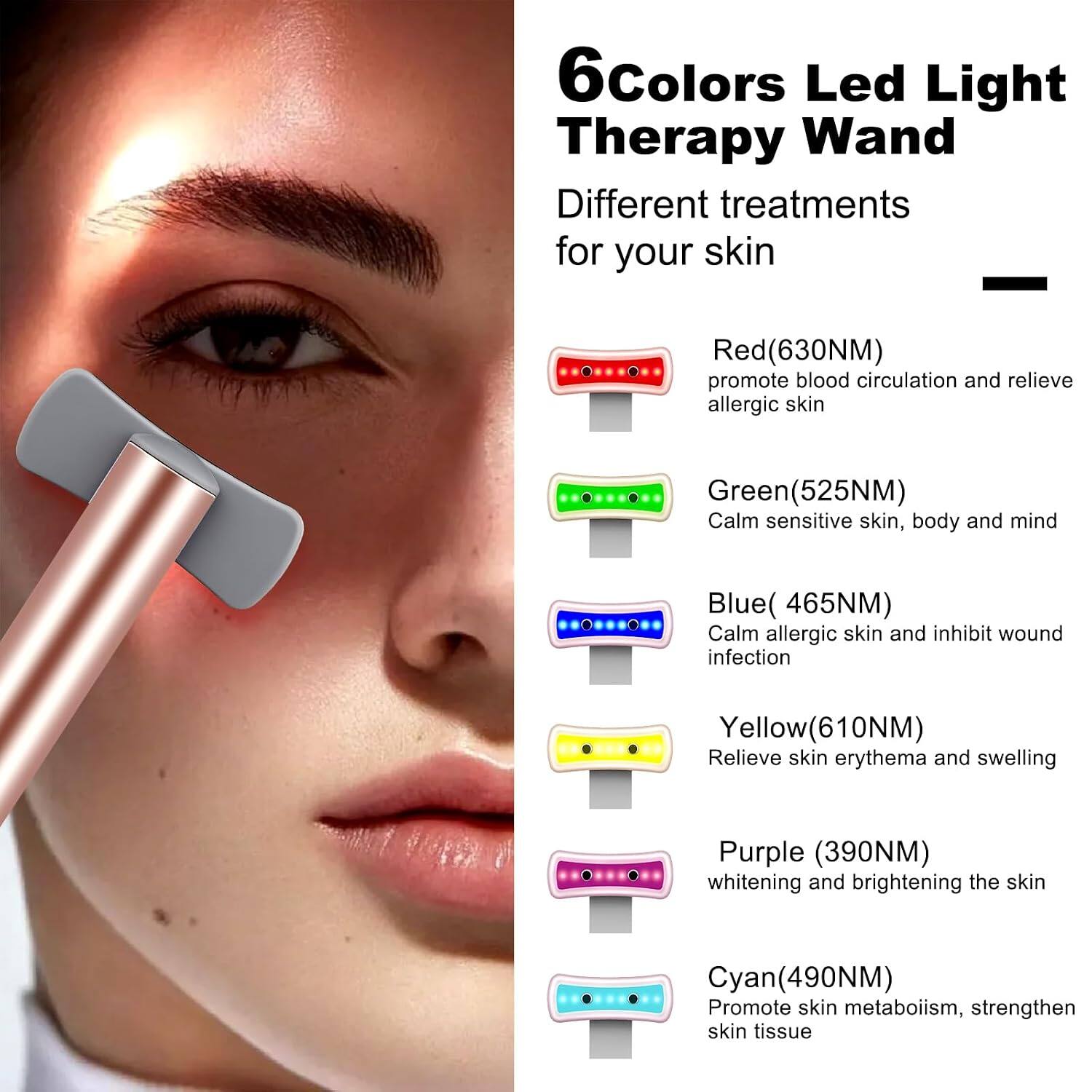 6 Colors Led Light Therapy Wand  
Different treatments for your skin

- Red (630NM)  
  promote blood circulation and relieve allergic skin

- Green (525NM)  
  Calm sensitive skin, body and mind

- Blue (465NM)  
  Calm allergic skin and inhibit wound infection

- Yellow (610NM)  
  Relieve skin erythema and swelling

- Purple (390NM)  
  whitening and brightening the skin

- Cyan (490NM)  
  Promote skin metabolism, strengthen skin tissue
