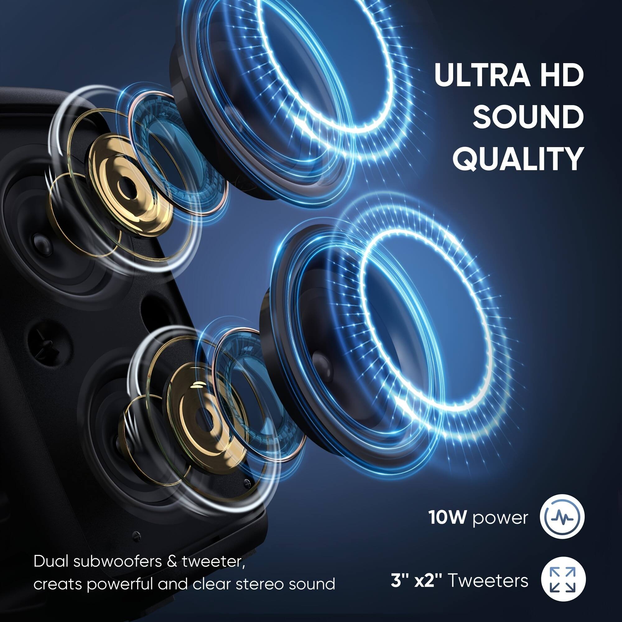 ULTRA HD SOUND QUALITY

Dual subwoofers & tweeter, creates powerful and clear stereo sound

10W power

3" x2" Tweeters