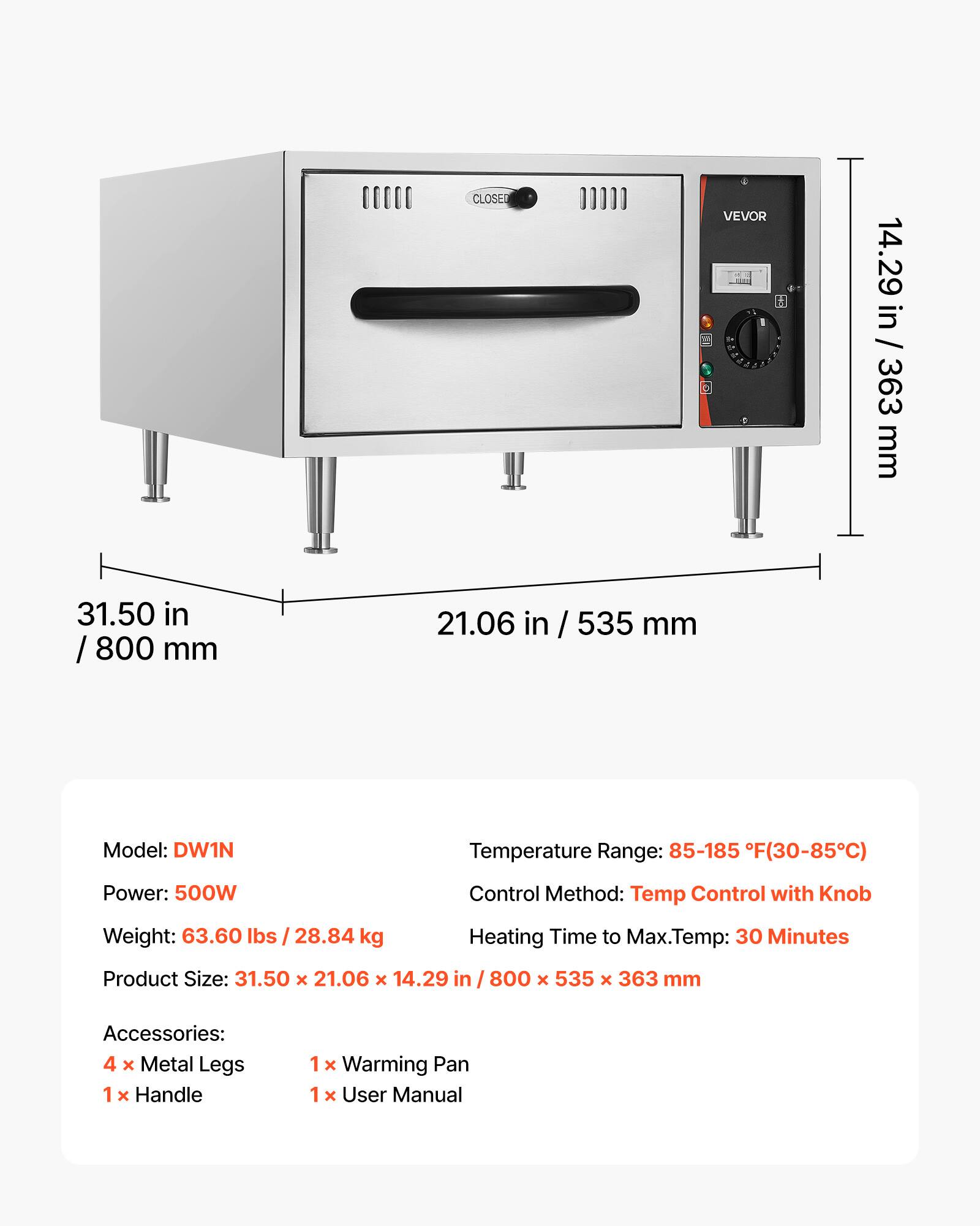 CLOSED

VEVOR 14

14.29 in / 363 mm

31.50 in / 800 mm

21.06 in / 535 mm

Model: DW1N

Temperature Range: 85-185 F(30-85C)

Power: 500W

Control Method: Temp Control with Knob

Weight: 63.60 lbs / 28.84 kg

Heating Time to Max.Temp: 30 Minutes

Product Size: 31.50 x 21.06 x 14.29 in / 800 x 535 x 363 mm

Accessories: 4 X Metal Legs 1 x Handle 1 X Warming Pan 1 x User Manual