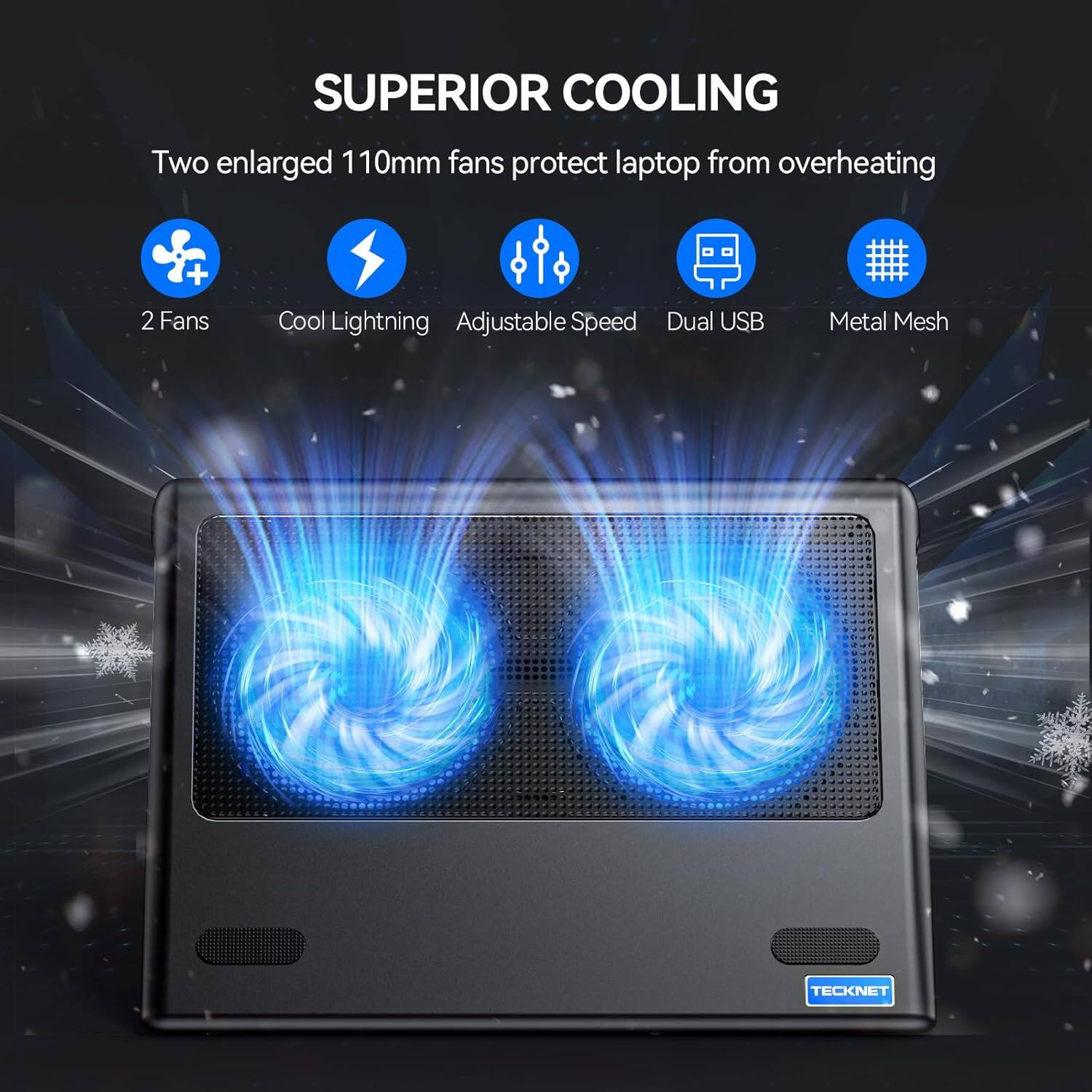 SUPERIOR COOLING  
Two enlarged 110mm fans protect laptop from overheating  
+ 2 Fans  
Cool Lightning Adjustable Speed Dual USB  
Metal Mesh  
TECKNET