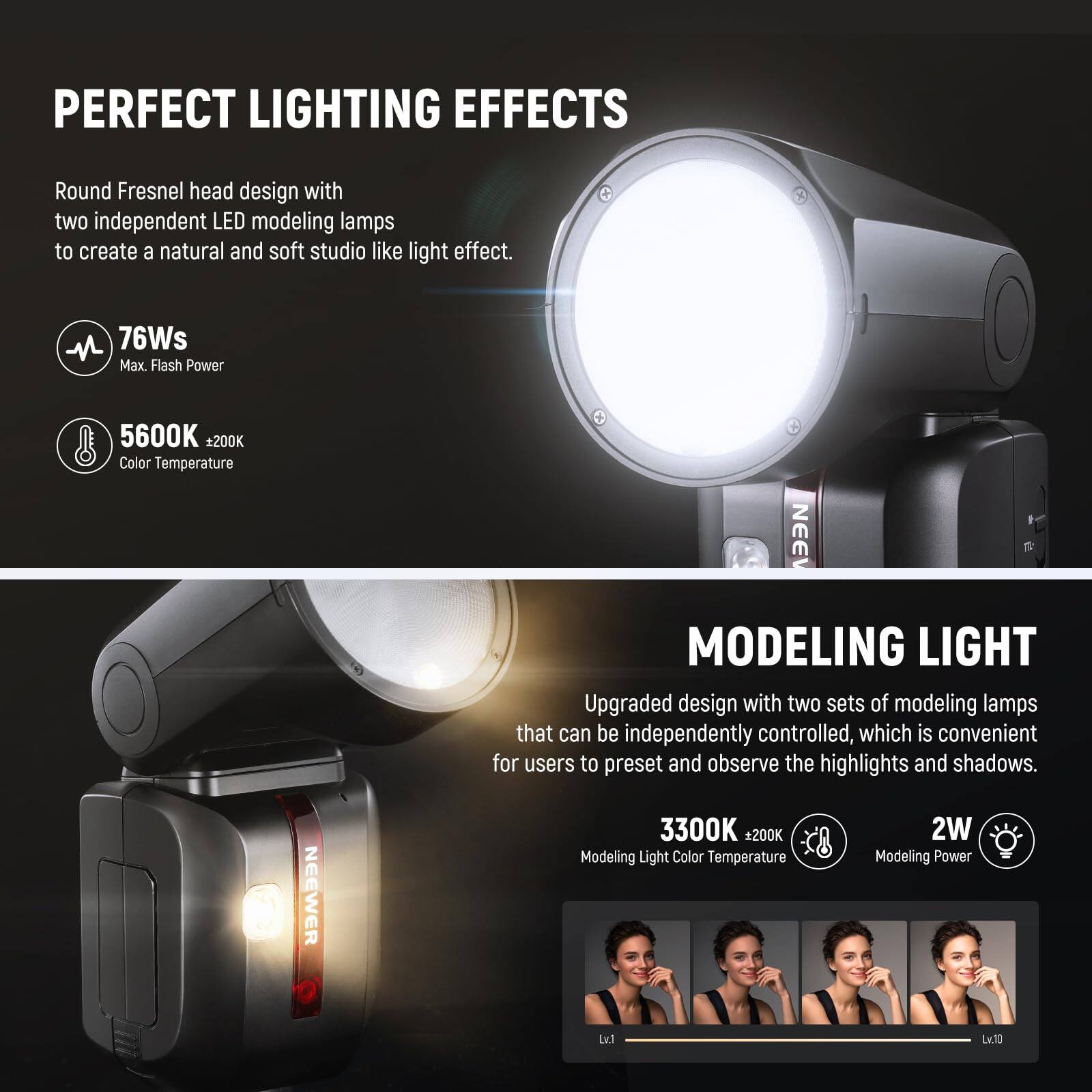 PERFECT LIGHTING EFFECTS

Round Fresnel head design with two independent LED modeling lamps to create a natural and soft studio-like light effect.

- 76Ws Max Flash Power
- 5600K +200K Color Temperature

MODELING LIGHT

Upgraded design with two sets of modeling lamps that can be independently controlled, which is convenient for users to preset and observe the highlights and shadows.

- 3300K +200K Modeling Light Color Temperature
- 2W Modeling Power
- Lv.1 Lv.30