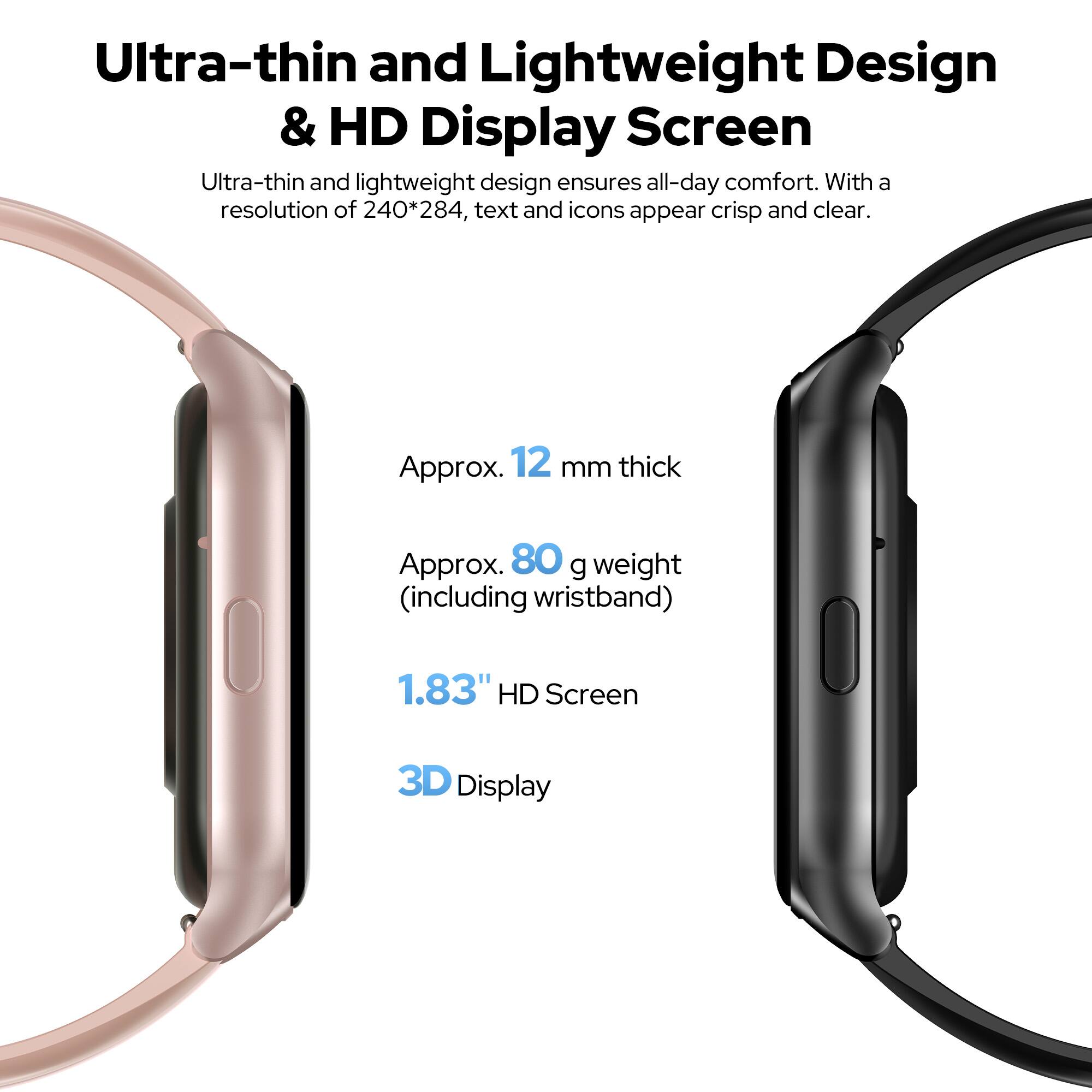 Ultra-thin and Lightweight Design & HD Display Screen

Ultra-thin and lightweight design ensures all-day comfort. With a resolution of 240*284, text and icons appear crisp and clear.

- Approx. 12 mm thick
- Approx. 80 g weight (including wristband)
- 1.83" HD Screen
- 3D Display