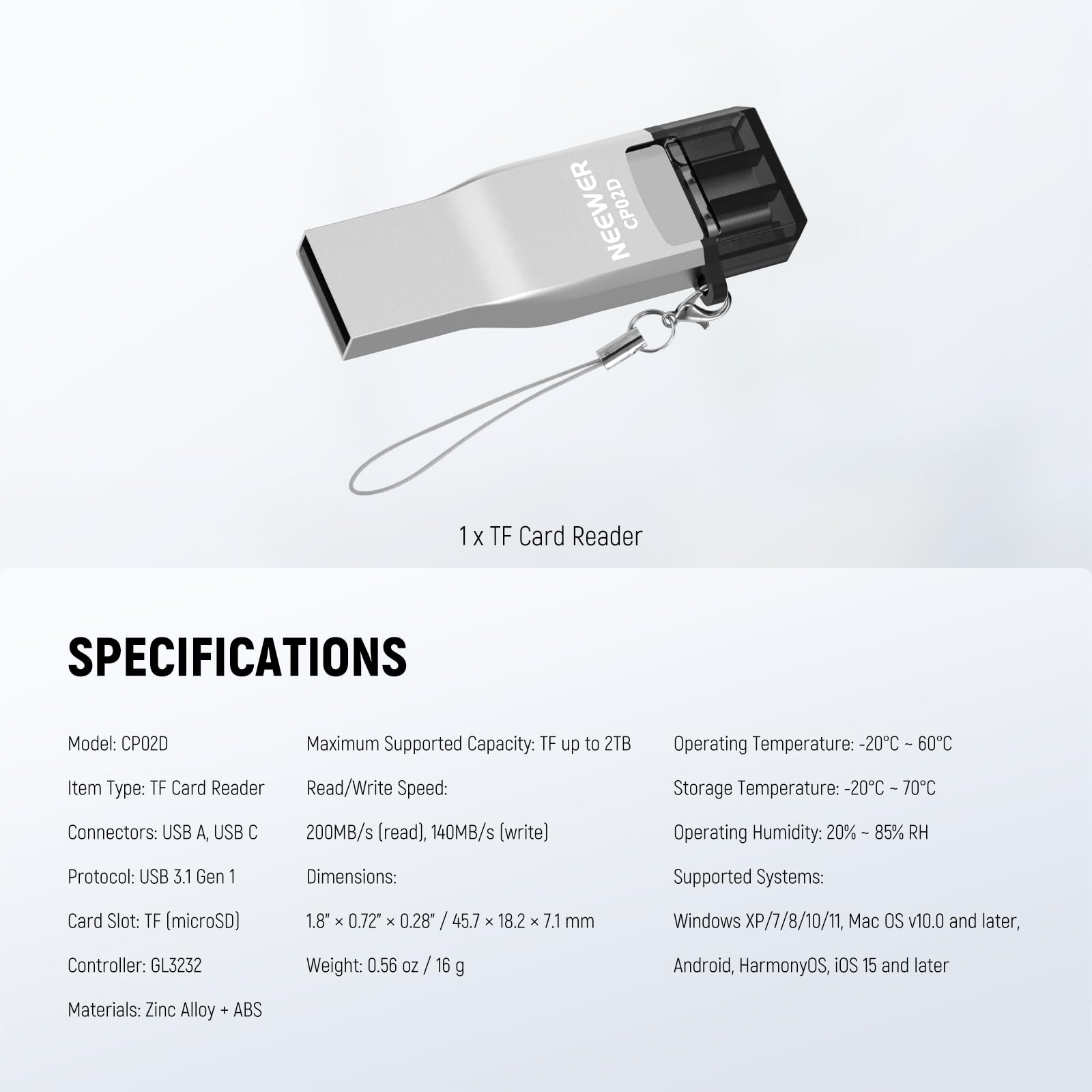 NEEWER CP02D 1x TF Card Reader

SPECIFICATIONS

Model: CP02D

Maximum Supported Capacity: TF up to 2TB

Operating Temperature: -20°C to 60°C

Item Type: TF Card Reader

Read/Write Speed: 200MB/s (read), 140MB/s (write)

Storage Temperature: -20°C to 70°C

Connectors: USB A, USB C

Protocol: USB 3.1 Gen I

Dimensions: 1.8" x 0.72" x 0.28" / 45.7 x 18.2 x 7.1 mm

Card Slot: TF (microSD)

Controller: GL3232

Weight: 0.56 oz / 16 g

Materials: Zinc Alloy + ABS

Supported Systems: Windows XP/7/8/10/11, Mac OS v10.0 and later, Android, HarmonyOS, iOS 15 and later

Operating Humidity: 20% to 85% RH
