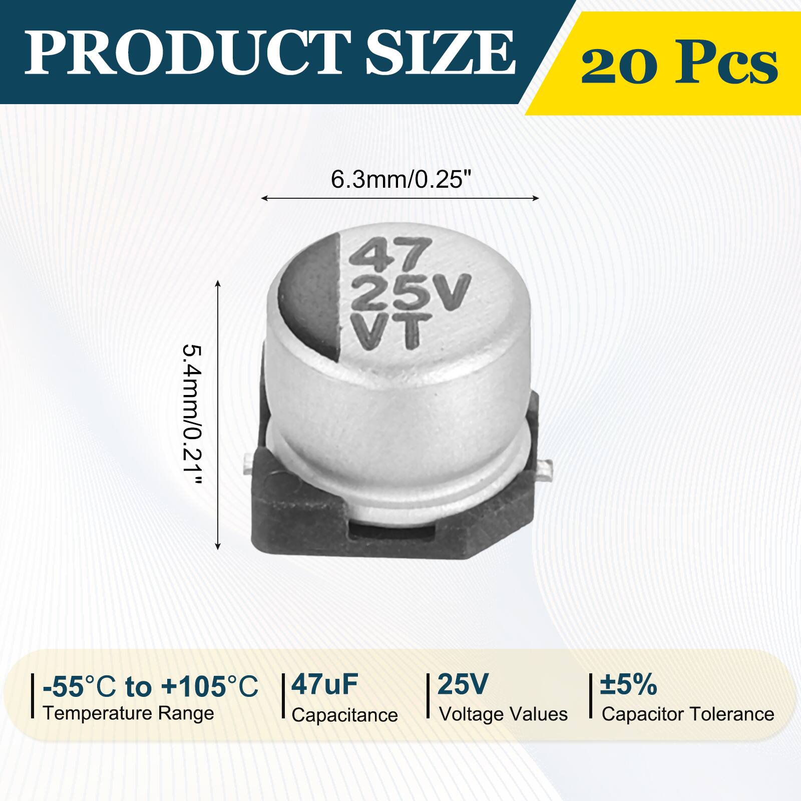 PRODUCT SIZE  
20 Pcs  
6.3mm/0.25"  
5.4mm/0.21"  
-55°C to +105°C  
47uF  
25V  
±5%  
Temperature Range  
Capacitance  
Voltage Values  
Capacitor Tolerance