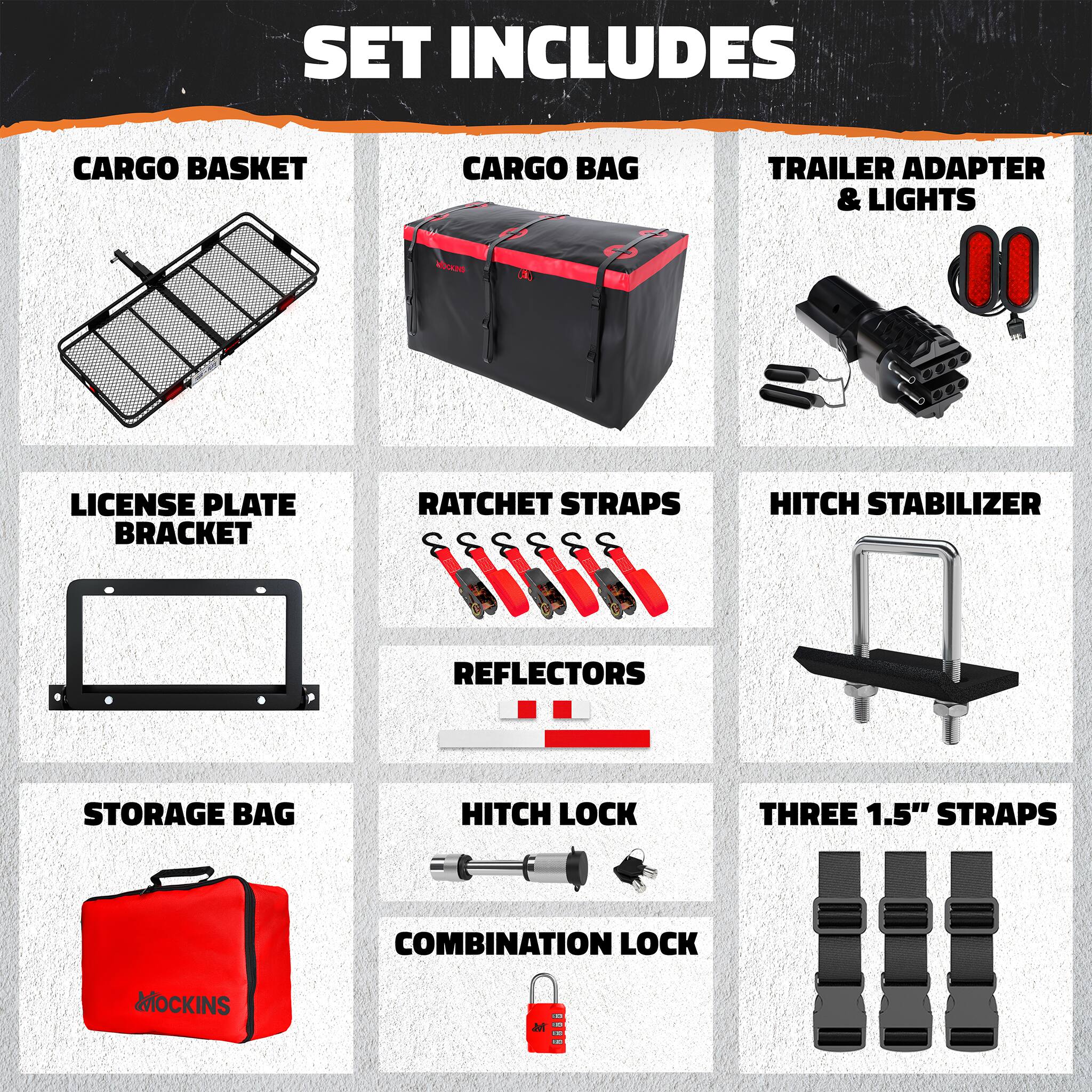 SET INCLUDES

- CARGO BASKET
- CARGO BAG
- TRAILER ADAPTER & LIGHTS
- LICENSE PLATE BRACKET
- RATCHET STRAPS
- HITCH STABILIZER
- REFLECTORS
- STORAGE BAG
- HITCH LOCK
- THREE 1.5" STRAPS
- COMBINATION LOCK