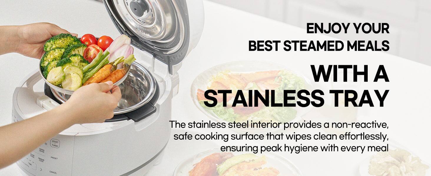 ENJOY YOUR BEST STEAMED MEALS WITH A STAINLESS TRAY

The stainless steel interior provides a non-reactive, safe cooking surface that wipes clean effortlessly, ensuring peak hygiene with every meal
