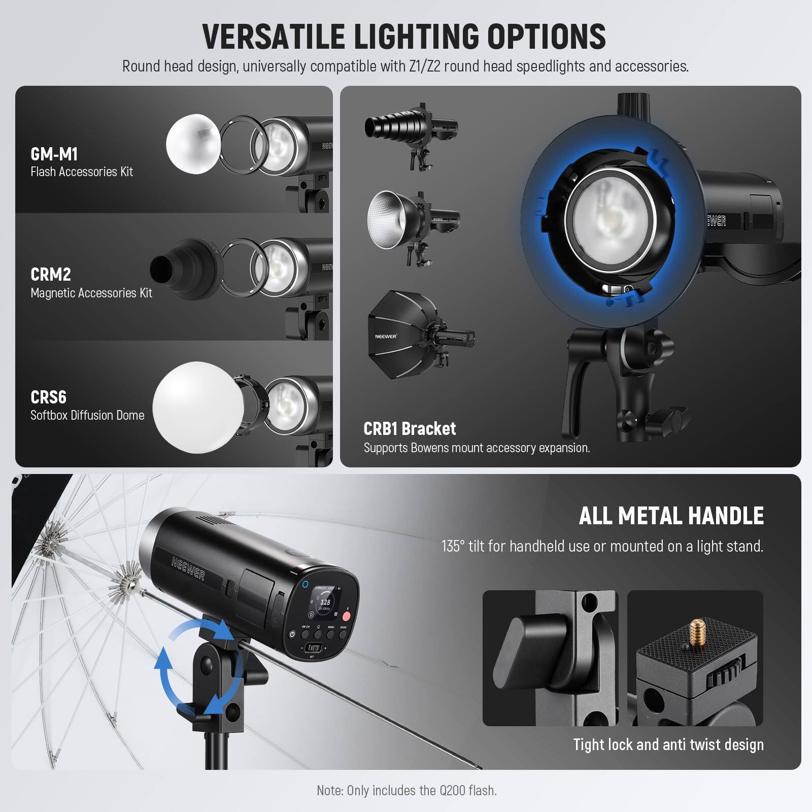 VERSATILE LIGHTING OPTIONS  
Round head design, universally compatible with Z1/Z2 round head speedlights and accessories.  

- GM-M1 Flash Accessories Kit  
- CRM2 Magnetic Accessories Kit  
- CRS6 Softbox Diffusion Dome  
- CRB1 Bracket Supports Bowens mount accessory expansion.  

ALL METAL HANDLE  
135° tilt for handheld use or mounted on a light stand.  

Tight lock and anti twist design  

Note: Only includes the 0200 flash.